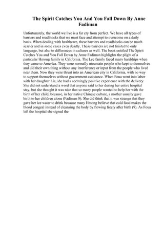 The Spirit Catches You And You Fall Down By Anne
Fadiman
Unfortunately, the world we live is a far cry from perfect. We have all types of
barriers and roadblocks that we must face and attempt to overcome on a daily
basis. When dealing with healthcare, these barriers and roadblocks can be much
scarier and in some cases even deadly. These barriers are not limited to only
language, but also to differences in cultures as well. The book entitled The Spirit
Catches You and You Fall Down by Anne Fadiman highlights the plight of a
particular Hmong family in California. The Lee family faced many hardships when
they came to America. They were normally mountain people who kept to themselves
and did their own thing without any interference or input from the people who lived
near them. Now they were thrust into an American city in California, with no way
to support themselves without government assistance. When Foua went into labor
with her daughter Lia, she had a seemingly positive experience with the delivery.
She did not understand a word that anyone said to her during her entire hospital
stay, but she thought it was nice that so many people wanted to help her with the
birth of her child, because, in her native Chinese culture, a mother usually gave
birth to her children alone (Fadiman 8). She did think that it was strange that they
gave her ice water to drink because many Hmong believe that cold food makes the
blood congeal instead of cleansing the body by flowing freely after birth (9). As Foua
left the hospital she signed the
 