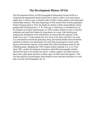 The Development History Of Gis
The Development History of GIS Geographical Information System (GIS) is a
computerised management based system that is used to collect, store and analyse
spatial data. It allows users to interpret data to follow trends, patterns and understand
relationships analysis. The early beginnings of GIS started when French geographer
Charles Picquet noted in 1832, the deaths by cholera in Paris using halftone colour
gradient (De ChГўteauneuf, L. F. B, 1834, pg.1). John Snow is considered one of
the founders of modern epidemiology. In 1854, London suffered a series of cholera
outbreaks and noted their deaths by using points on a map. After plotting and
studying the distribution of the information, he noticed that the majority of the
deaths were near 13 water pumps that were close to his home and there was more
of a concentration around one particular pump. He had the handle removed and the
outbreak of cholera soon diminished. He used Thiessen polygons to back up his
theory and found the majority of the deaths fell within the polygon nearest to the
offending pump. (Mapping the 1854 London cholera outbreak, n.d., p.1). From
about 1881, another development took place called Photozincography and this
allowed the maps to be divided into layers. A photo negative was taken and was
place onto a glass plate and then a carbon copy was taken from the negative. This
was then placed on treated paper, then floated in water and then laid down in a zinc
plate covered with lithographic ink. To
 
