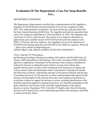 Evaluation Of The Department s Case For Snap Benefits
For...
DEPARTMENT S POSITION
The Department s Representative testified that a redetermination of the Appellant s
eligibility for SNAP benefits for her household of six (6) was completed in May
2016. This redetermination of eligibility was based on the pay stubs provided with
the Semi Annual Reporting (SAR) Form. The Appellant provided two paystubs from
each of her employers dated March 4, 2016 and March 18, 2016. The Appellant had
a part time as well as a full time job. The income was averaged to determine an
approximate gross monthly income of $715.82 from her part time employer and
$1852.12 from her full time employer. The Appellant was given the deduction of
$570.00 for her heating allowance and $124.00 for her child care expenses. When the
... Show more content on Helpwriting.net ...
APPLICABLE LAW, REGULATIONS, STATUTES AND POLICY
55 Pa. Code В§ 275.4 Procedures.
(g) Hearing proceedings. Hearing proceedings will conform with the following: (2)
Agency staff responsibility at the hearings. The County Assistance Office and other
agencies as appropriate will prepare for the hearing so that evidence considered in
making the decision or taking the action which is at issue and evidence that
supports that decision or action will be introduced at the hearing in an orderly and
concise manner. Relevant information which is presented at a hearing will include
the following: (i) Names, relationships and ages of the persons affected, and the type
of assistance involved. (ii) The decision or action which prompted the request for the
hearing. (iii) Description of the relevant facts and events leading to the decision or
action plus evidence to support the decision or action, including identification of the
pertinent regulations applied in making the decision. (iv) Detailed computation of the
grant, allowances and income, before and after implementation of the agency
decision or action. Regulation 55 Pa. Code В§ 275.4(g)(6) states Since the hearing
decision will be based solely on the information presented at the hearing as described
in subsection (h)(2), failure
 