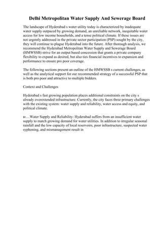 Delhi Metropolitan Water Supply And Sewerage Board
The landscape of Hyderabad s water utility today is characterized by inadequate
water supply outpaced by growing demand, an unreliable network, inequitable water
access for low income households, and a tense political climate. If these issues are
not urgently addressed in the private sector participation (PSP) sought by the city,
they will continue to plague Hyderabad into the future. After thorough analysis, we
recommend the Hyderabad Metropolitan Water Supply and Sewerage Board
(HMWSSB) strive for an output based concession that grants a private company
flexibility to expand as desired, but also ties financial incentives to expansion and
performance to ensure pro poor coverage.
The following sections present an outline of the HMWSSB s current challenges, as
well as the analytical support for our recommended strategy of a successful PSP that
is both pro poor and attractive to multiple bidders.
Context and Challenges
Hyderabad s fast growing population places additional constraints on the city s
already overextended infrastructure. Currently, the city faces three primary challenges
with the existing system: water supply and reliability, water access and equity, and
political climate.
в‹…Water Supply and Reliability: Hyderabad suffers from an insufficient water
supply to match growing demand for water utilities. In addition to irregular seasonal
rainfall and the low capacity of local reservoirs, poor infrastructure, suspected water
syphoning, and mismanagement result in
 