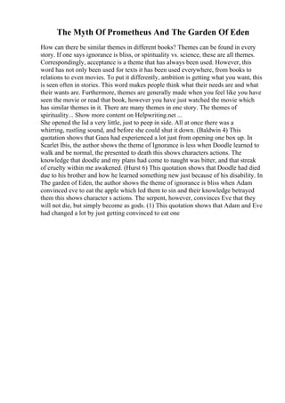 The Myth Of Prometheus And The Garden Of Eden
How can there be similar themes in different books? Themes can be found in every
story. If one says ignorance is bliss, or spirituality vs. science, these are all themes.
Correspondingly, acceptance is a theme that has always been used. However, this
word has not only been used for texts it has been used everywhere, from books to
relations to even movies. To put it differently, ambition is getting what you want, this
is seen often in stories. This word makes people think what their needs are and what
their wants are. Furthermore, themes are generally made when you feel like you have
seen the movie or read that book, however you have just watched the movie which
has similar themes in it. There are many themes in one story. The themes of
spirituality... Show more content on Helpwriting.net ...
She opened the lid a very little, just to peep in side. All at once there was a
whirring, rustling sound, and before she could shut it down. (Baldwin 4) This
quotation shows that Gaea had experienced a lot just from opening one box up. In
Scarlet Ibis, the author shows the theme of Ignorance is less when Doodle learned to
walk and be normal, the presented to death this shows characters actions. The
knowledge that doodle and my plans had come to naught was bitter, and that streak
of cruelty within me awakened. (Hurst 6) This quotation shows that Doodle had died
due to his brother and how he learned something new just because of his disability. In
The garden of Eden, the author shows the theme of ignorance is bliss when Adam
convinced eve to eat the apple which led them to sin and their knowledge betrayed
them this shows character s actions. The serpent, however, convinces Eve that they
will not die, but simply become as gods. (1) This quotation shows that Adam and Eve
had changed a lot by just getting convinced to eat one
 
