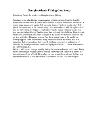 Georgia-Atlanta Fishing Case Study
Great trout fishing for novices in Georgia Atlanta Fishing
Trout can be an oily fish that s in connection with the salmon. It can be found in
both water and salt water. It can be a rich method to obtain protein and healthy fat. It
is also large rendering it a great fish for game fishing. The trout can be a lazy fish
plus it doesn t arrived at the counter easily. You need to lure it with the right tools if
you are harbouring any hopes of catching it. To get a highly effective natural lure
you have to find the kind of food the trout feed on inside their habitats. These include
the insects, crustaceans and small fish seen in the trout s environment. This can take
up time and effort. However, you can find these natural lures in the local trout
fishing supplies shop. There are so many lures available in the market also it is
important that you select one that you will not have a problem in making use of.
Some of the techniques of trout tackle are highlighted below: ... Show more content
on Helpwriting.net ...
Below, I will answer this question by listing the most widely used varieties of fishing
hooks which might be used for trout fishing, combined with sizes which can be the
top within each kind of hook. Depending on your selected type of trout fishing, you
may then make use of this information to determine the best size hook for you
 
