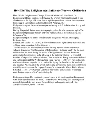 How Did The Enlightenment Influence Western Civilization
How Did the Enlightenment Change Western Civilization? How Much Do
Enlightenment Idea s Continue to Influence the World? The Enlightenment, it was
also known as the Age of Reason, it was a philosophical and cultural movement that
took place in Europe later and spread to North America, The
Enlightenment gave rise to new concepts and strong beliefs in Education, liberty and
freedom.
During this period, Salons were places people gathered to discuss varies topics The
Enlightenment produced thinkers and who were questioned the status quote. The
influence of the
Enlightenment periods can be seen in several categories: Politics, Philosophy,
Religion, Arts,
Science John Locke (1632 1704). Believed in the natural rights of the individual. and
... Show more content on Helpwriting.net ...
The influence of the movement would find its way into one of our nation most
valuable documents The Declaration of Independents . Voltaire, was by far the most
celebrated of his peers during the period of Enlightenment. He used Satire and
criticism to show injustices as he felt were in the Catholic Church. He promoted
freedom of expression and separation of Church and state. Today separation of church
and state is practiced the Western culture. Isaac Newton (1642 1727) was an English
mathematician and physicist He is credited for laying the foundation for mechanics
and calculus. And major in the law of motion and gravitational pulls. His contribution
would lay the foundation for respected area of scientist study. Music: Bach, Johann
Sebastian (1685 1750): German Composer polyphonic compositions Who made
contributions to the world of music during the
Enlightenment age. His emotional expressiveness in his music continued to connect
with listers centuries after his death. The First Great Awakening was an evangelical
renewal that made its way across Europe Britain and America especially the
American colonies, in the 1730s and
 