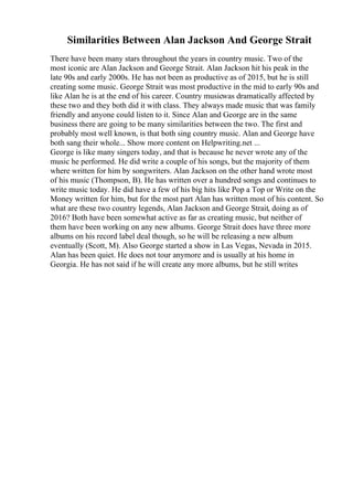 Similarities Between Alan Jackson And George Strait
There have been many stars throughout the years in country music. Two of the
most iconic are Alan Jackson and George Strait. Alan Jackson hit his peak in the
late 90s and early 2000s. He has not been as productive as of 2015, but he is still
creating some music. George Strait was most productive in the mid to early 90s and
like Alan he is at the end of his career. Country musicwas dramatically affected by
these two and they both did it with class. They always made music that was family
friendly and anyone could listen to it. Since Alan and George are in the same
business there are going to be many similarities between the two. The first and
probably most well known, is that both sing country music. Alan and George have
both sang their whole... Show more content on Helpwriting.net ...
George is like many singers today, and that is because he never wrote any of the
music he performed. He did write a couple of his songs, but the majority of them
where written for him by songwriters. Alan Jackson on the other hand wrote most
of his music (Thompson, B). He has written over a hundred songs and continues to
write music today. He did have a few of his big hits like Pop a Top or Write on the
Money written for him, but for the most part Alan has written most of his content. So
what are these two country legends, Alan Jackson and George Strait, doing as of
2016? Both have been somewhat active as far as creating music, but neither of
them have been working on any new albums. George Strait does have three more
albums on his record label deal though, so he will be releasing a new album
eventually (Scott, M). Also George started a show in Las Vegas, Nevada in 2015.
Alan has been quiet. He does not tour anymore and is usually at his home in
Georgia. He has not said if he will create any more albums, but he still writes
 