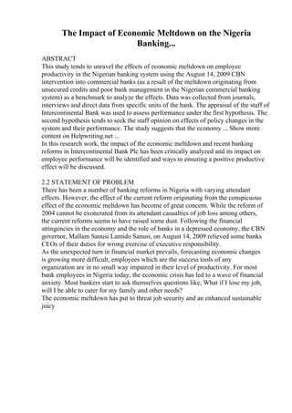 The Impact of Economic Meltdown on the Nigeria
Banking...
ABSTRACT
This study tends to unravel the effects of economic meltdown on employee
productivity in the Nigerian banking system using the August 14, 2009 CBN
intervention into commercial banks (as a result of the meltdown originating from
unsecured credits and poor bank management in the Nigerian commercial banking
system) as a benchmark to analyze the effects. Data was collected from journals,
interviews and direct data from specific units of the bank. The appraisal of the staff of
Intercontinental Bank was used to assess performance under the first hypothesis. The
second hypothesis tends to seek the staff opinion on effects of policy changes in the
system and their performance. The study suggests that the economy ... Show more
content on Helpwriting.net ...
In this research work, the impact of the economic meltdown and recent banking
reforms in Intercontinental Bank Plc has been critically analyzed and its impact on
employee performance will be identified and ways to ensuring a positive productive
effect will be discussed.
2.2 STATEMENT OF PROBLEM
There has been a number of banking reforms in Nigeria with varying attendant
effects. However, the effect of the current reform originating from the conspicuous
effect of the economic meltdown has become of great concern. While the reform of
2004 cannot be exonerated from its attendant casualties of job loss among others,
the current reforms seems to have raised some dust. Following the financial
stringencies in the economy and the role of banks in a depressed economy, the CBN
governor, Mallam Sanusi Lamido Sanusi, on August 14, 2009 relieved some banks
CEOs of their duties for wrong exercise of executive responsibility.
As the unexpected turn in financial market prevails, forecasting economic changes
is growing more difficult, employees which are the success tools of any
organization are in no small way impaired in their level of productivity. For most
bank employees in Nigeria today, the economic crisis has led to a wave of financial
anxiety. Most bankers start to ask themselves questions like, What if I lose my job,
will I be able to cater for my family and other needs?
The economic meltdown has put to threat job security and an enhanced sustainable
juicy
 