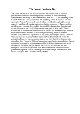 The Second Seminole War
The events leading up to the Second Seminole War remain some of the most
perverse and contentious proceedings to have occurred in American history.
Between 1819, the ending of the First Seminole War, and 1835, the beginning of the
Second, the United States government did everything within its power to not only
remove the Natives Americans from its borders, but did so through seditious and
deceptive legislature. It was during this time that the expansion of the power of the
president and a complete disregard for foreign affairs characterized the union and
their willingness to use extralegal means to achieve their desired goals. This era
remains one of the saddest affairs in American history, and provides insight into how
the executive branch was able to attain new power during the era of Jackson.
In order to understand the significance of the events preceding the Second Seminole
War, one must first examine the First Seminole War. Frustrated with Seminole
protection of runaway slaves, Andrew Jackson and more than three thousand men
entered northern Florida in 1816 and began to decimate Seminole populations. Despite
most of these campaigns being unsanctioned by the United States government and
protested by the British and the Spanish, Jackson was received as a war hero
throughout the nation and protected from punitive measures. The refusal of the
government to punish Jackson for the injustices led to foreign hostilities with both
Britain and Spain. The Adam Onis Treaty of 1819
 