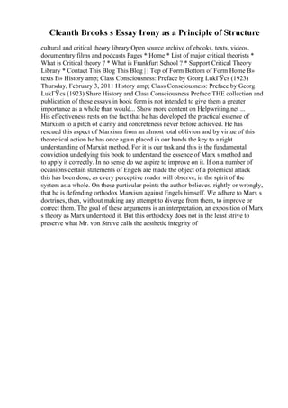 Cleanth Brooks s Essay Irony as a Principle of Structure
cultural and critical theory library Open source archive of ebooks, texts, videos,
documentary films and podcasts Pages * Home * List of major critical theorists *
What is Critical theory ? * What is Frankfurt School ? * Support Critical Theory
Library * Contact This Blog This Blog | | Top of Form Bottom of Form Home В»
texts В» History amp; Class Consciousness: Preface by Georg LukГЎcs (1923)
Thursday, February 3, 2011 History amp; Class Consciousness: Preface by Georg
LukГЎcs (1923) Share History and Class Consciousness Preface THE collection and
publication of these essays in book form is not intended to give them a greater
importance as a whole than would... Show more content on Helpwriting.net ...
His effectiveness rests on the fact that he has developed the practical essence of
Marxism to a pitch of clarity and concreteness never before achieved. He has
rescued this aspect of Marxism from an almost total oblivion and by virtue of this
theoretical action he has once again placed in our hands the key to a right
understanding of Marxist method. For it is our task and this is the fundamental
conviction underlying this book to understand the essence of Marx s method and
to apply it correctly. In no sense do we aspire to improve on it. If on a number of
occasions certain statements of Engels are made the object of a polemical attack
this has been done, as every perceptive reader will observe, in the spirit of the
system as a whole. On these particular points the author believes, rightly or wrongly,
that he is defending orthodox Marxism against Engels himself. We adhere to Marx s
doctrines, then, without making any attempt to diverge from them, to improve or
correct them. The goal of these arguments is an interpretation, an exposition of Marx
s theory as Marx understood it. But this orthodoxy does not in the least strive to
preserve what Mr. von Struve calls the aesthetic integrity of
 