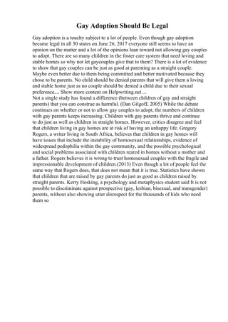 Gay Adoption Should Be Legal
Gay adoption is a touchy subject to a lot of people. Even though gay adoption
became legal in all 50 states on June 26, 2017 everyone still seems to have an
opinion on the matter and a lot of the opinions lean toward not allowing gay couples
to adopt. There are so many children in the foster care system that need loving and
stable homes so why not let gaycouples give that to them? There is a lot of evidence
to show that gay couples can be just as good at parenting as a straight couple.
Maybe even better due to them being committed and better motivated because they
chose to be parents. No child should be denied parents that will give them a loving
and stable home just as no couple should be denied a child due to their sexual
preference.... Show more content on Helpwriting.net ...
Not a single study has found a difference (between children of gay and straight
parents) that you can construe as harmful. (Dan Gilgoff, 2005) While the debate
continues on whether or not to allow gay couples to adopt, the numbers of children
with gay parents keeps increasing. Children with gay parents thrive and continue
to do just as well as children in straight homes. However, critics disagree and feel
that children living in gay homes are at risk of having an unhappy life. Gregory
Rogers, a writer living in South Africa, believes that children in gay homes will
have issues that include the instability of homosexual relationships, evidence of
widespread pedophilia within the gay community, and the possible psychological
and social problems associated with children reared in homes without a mother and
a father. Rogers believes it is wrong to trust homosexual couples with the fragile and
impressionable development of children.(2013) Even though a lot of people feel the
same way that Rogers does, that does not mean that it is true. Statistics have shown
that children that are raised by gay parents do just as good as children raised by
straight parents. Kerry Hosking, a psychology and metaphysics student said It is not
possible to discriminate against prospective (gay, lesbian, bisexual, and transgender)
parents, without also showing utter disrespect for the thousands of kids who need
them so
 
