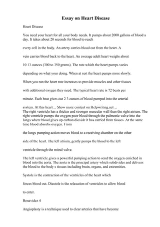 Essay on Heart Disease
Heart Disease
You need your heart for all your body needs. It pumps about 2000 gallons of blood a
day. It takes about 20 seconds for blood to reach
every cell in the body. An artery carries blood out from the heart. A
vein carries blood back to the heart. An average adult heart weighs about
10 13 ounces (300 to 350 grams). The rate which the heart pumps varies
depending on what your doing. When at rest the heart pumps more slowly.
When you run the heart rate increases to provide muscles and other tissues
with additional oxygen they need. The typical heart rate is 72 beats per
minute. Each beat gives out 2 3 ounces of blood pumped into the arterial
system. At this heart ... Show more content on Helpwriting.net ...
The right ventricle has a thicker and stronger muscular wall than the right atrium. The
right ventricle pumps the oxygen poor blood through the pulmonic valve into the
lungs where blood gives up carbon dioxide it has carried from tissues. At the same
time blood absorbs oxygen. From
the lungs pumping action moves blood to a receiving chamber on the other
side of the heart. The left atrium, gently pumps the blood to the left
ventricle through the mitral valve.
The left ventricle gives a powerful pumping action to send the oxygen enriched in
blood into the aorta. The aorta is the principal artery which subdivides and delivers
the blood to the body s tissues including brain, organs, and extremities.
Systole is the contraction of the ventricles of the heart which
forces blood out. Diastole is the relaxation of ventricles to allow blood
to enter.
Benavidez 4
Angioplasty is a technique used to clear arteries that have become
 
