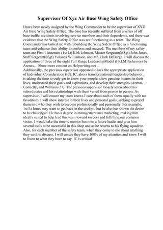 Supervisor Of Xyz Air Base Wing Safety Office
I have been newly assigned by the Wing Commander to be the supervisor of XYZ
Air Base Wing Safety Office. The base has recently suffered from a series of off
base traffic accidents involving service members and their dependents, and there was
evidence that the Wing Safety Office was not functioning as a team. The Wing
Commander has tasked me with rebuilding the Wing Safety Office as a functioning
team and enhance their ability to perform and succeed. The members of my safety
team are First Lieutenant (1st Lt) Kirk Johnson, Master Sergeant(MSgt) John Jones,
Staff Sergeant(SSgt) Yolanda Williamson, and Mr. Clark DeBurgh. I will discuss the
application of three of the eight Full Range LeadershipModel (FRLM) behaviors by
Arenas,... Show more content on Helpwriting.net ...
Additionally, the previous supervisor appeared to lack the appropriate application
of Individual Consideration (IC). IC, also a transformational leadership behavior,
is taking the time to truly get to know your people, show genuine interest in their
lives, understand their goals and aspirations, and develop their strengths (Arenas,
Connelly, and Williams 27). The previous supervisor loosely knew about his
subordinates and his relationships with them varied from person to person. As
supervisor, I will ensure my team knows I care about each of them equally with no
favoritism. I will show interest in their lives and personal goals, seeking to propel
them into who they wish to become professionally and personally. For example,
1st Lt Jones may want to get back in the cockpit, but he also has shown the desire
to be challenged. He has a degree in management and marketing, making him
ideally suited to help lead this team toward success and fulfilling our common
vision. I would take the time to mentor him into a future leader and give him
several tools to be successful in this shop and as he returns to his flying squadron.
Also, for each member of the safety team, when they come to me about anything
they wish to discuss, I will ensure they have 100% of my attention and know I will
to listen to what they have to say. IC is critical
 