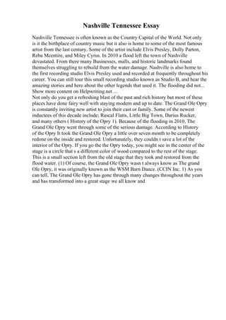 Nashville Tennessee Essay
Nashville Tennessee is often known as the Country Capital of the World. Not only
is it the birthplace of country music but it also is home to some of the most famous
artist from the last century. Some of the artist include Elvis Presley, Dolly Parton,
Reba Mcentire, and Miley Cyrus. In 2010 a flood left the town of Nashville
devastated. From there many Businesses, malls, and historic landmarks found
themselves struggling to rebuild from the water damage. Nashville is also home to
the first recording studio Elvis Presley used and recorded at frequently throughout his
career. You can still tour this small recording studio known as Studio B, and hear the
amazing stories and here about the other legends that used it. The flooding did not...
Show more content on Helpwriting.net ...
Not only do you get a refreshing blast of the past and rich history but most of these
places have done fairy well with staying modern and up to date. The Grand Ole Opry
is constantly inviting new artist to join their cast or family. Some of the newest
inductees of this decade include; Rascal Flatts, Little Big Town, Darius Rucker,
and many others ( History of the Opry 1). Because of the flooding in 2010, The
Grand Ole Opry went through some of the serious damage. According to History
of the Opry It took the Grand Ole Opry a little over seven month to be completely
redone on the inside and restored. Unfortunately, they couldn t save a lot of the
interior of the Opry. If you go the the Opry today, you might see in the center of the
stage is a circle that s a different color of wood compared to the rest of the stage.
This is a small section left from the old stage that they took and restored from the
flood water. (1) Of course, the Grand Ole Opry wasn t always know as The grand
Ole Opry, it was originally known as the WSM Barn Dance. (CCIN Inc. 1) As you
can tell, The Grand Ole Opry has gone through many changes throughout the years
and has transformed into a great stage we all know and
 