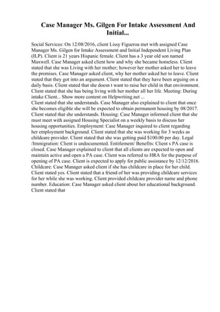 Case Manager Ms. Gilgen For Intake Assessment And
Initial...
Social Services: On 12/08/2016, client Lissy Figueroa met with assigned Case
Manager Ms. Gilgen for Intake Assessment and Initial Independent Living Plan
(ILP). Client is 21 years Hispanic female. Client has a 3 year old son named
Maxwell. Case Manager asked client how and why she became homeless. Client
stated that she was Living with her mother; however her mother asked her to leave
the premises. Case Manager asked client, why her mother asked her to leave. Client
stated that they got into an argument. Client stated that they have been arguing on a
daily basis. Client stated that she doesn t want to raise her child in that environment.
Client stated that she has being living with her mother all her life. Meeting: During
intake Client... Show more content on Helpwriting.net ...
Client stated that she understands. Case Manager also explained to client that once
she becomes eligible she will be expected to obtain permanent housing by 08/2017.
Client stated that she understands. Housing: Case Manager informed client that she
must meet with assigned Housing Specialist on a weekly basis to discuss her
housing opportunities. Employment: Case Manager inquired to client regarding
her employment background. Client stated that she was working for 3 weeks as
childcare provider. Client stated that she was getting paid $100.00 per day. Legal
/Immigration: Client is undocumented. Entitlement/ Benefits: Client s PA case is
closed. Case Manager explained to client that all clients are expected to open and
maintain active and open a PA case. Client was referred to HRA for the purpose of
opening of PA case. Client is expected to apply for public assistance by 12/12/2016.
Childcare: Case Manager asked client if she has childcare in place for her child.
Client stated yes. Client stated that a friend of her was providing childcare services
for her while she was working. Client provided childcare provider name and phone
number. Education: Case Manager asked client about her educational background.
Client stated that
 