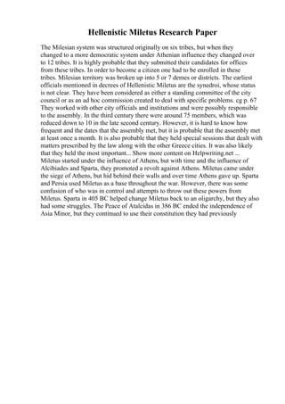 Hellenistic Miletus Research Paper
The Milesian system was structured originally on six tribes, but when they
changed to a more democratic system under Athenian influence they changed over
to 12 tribes. It is highly probable that they submitted their candidates for offices
from these tribes. In order to become a citizen one had to be enrolled in these
tribes. Milesian territory was broken up into 5 or 7 demes or districts. The earliest
officials mentioned in decrees of Hellenistic Miletus are the synedroi, whose status
is not clear. They have been considered as either a standing committee of the city
council or as an ad hoc commission created to deal with specific problems. cg p. 67
They worked with other city officials and institutions and were possibly responsible
to the assembly. In the third century there were around 75 members, which was
reduced down to 10 in the late second century. However, it is hard to know how
frequent and the dates that the assembly met, but it is probable that the assembly met
at least once a month. It is also probable that they held special sessions that dealt with
matters prescribed by the law along with the other Greece cities. It was also likely
that they held the most important... Show more content on Helpwriting.net ...
Miletus started under the influence of Athens, but with time and the influence of
Alcibiades and Sparta, they promoted a revolt against Athens. Miletus came under
the siege of Athens, but hid behind their walls and over time Athens gave up. Sparta
and Persia used Miletus as a base throughout the war. However, there was some
confusion of who was in control and attempts to throw out these powers from
Miletus. Sparta in 405 BC helped change Miletus back to an oligarchy, but they also
had some struggles. The Peace of Atalcidas in 386 BC ended the independence of
Asia Minor, but they continued to use their constitution they had previously
 
