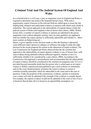 Criminal Trial And The Judicial System Of England And
Wales
In a criminal trial or a civil case, a jury or magistrate court in England and Wales is
required to determine and analyze the disputed factual issues. With such a
requirement, expert witnesses in the relevant field are called upon to assist the fact
finding body interpret and understand evidence or opinion with which such a body is
unfamiliar. The current approach to the admissibility of expertevidence within the
judicial system of Wales and England is that of laissez faire (Akers, 2000). Within
laissez faire, a number of experts evidence or opinion are admitted in the juryor
magistrate court without adequate scrutiny since no clear guideless are applied to
find out whether the expert opinion is sufficiently admissible and whether it... Show
more content on Helpwriting.net ...
Hence, it gives equality in any decision made so after the hearing is adjourned,
come different expert opinion to enhance or influence the judge to make the right
decision In the recent proposal for reform in the admission of expert evidence, The
Law Commission for England and Wales observed that the the common law
approach to the admissibility of expert opinion evidence is one of laissez faire, with
such evidence being admitted without sufficient regard to whether or not it is
sufficiently reliable to be considered by a jury (Akers, 2000). According to the
Commission, this approach is unsatisfactory and recommended that the admissibility
of expert evidence should be considered in the criminal investigation only if (1) it is
provided beyond reasonable doubt that the person who is called upon as an expert
witness is skilled, experienced and qualified to give such evidence or testimonies
and (2) the court should properly scrutinize the expert evidence to ensure it
contains scientific principles which are admissible to the court and to the case in
question. Under the proposal of the commission, evidence, opinion or testimony
over a crime will only be admitted if the strength of the evidence is soundly based.
For example, the experts evidence would not be admitted in the court of law if (a) it
is based on flawed data, (b) it is based on an unjustifiable assumption, (c)
 