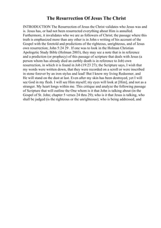 The Resurrection Of Jesus The Christ
INTRODUCTION The Resurrection of Jesus the Christ validates who Jesus was and
is. Jesus has, or had not been resurrected everything about Him is annulled.
Furthermore, it invalidates who we are as followers of Christ; the passage where this
truth is emphasized more than any other is in John s writing of his account of the
Gospel with the foretold and predictions of the righteous, unrighteous, and of Jesus
own resurrection; John 5:24 29 . If one was to look in the Holman Christian
Apologetic Study Bible (Holman 2003), they may see a note that is in reference
and a prediction (or prophecy) of this passage of scripture that deals with Jesus (a
person whom has already died an earthly death is in reference to Job) own
resurrection, in which it is found in Job (19:23 27); the Scripture says, I wish that
my words were written down, that they were recorded on a scroll or were inscribed
in stone forever by an iron stylus and lead! But I know my living Redeemer, and
He will stand on the dust at last. Even after my skin has been destroyed, yet I will
see God in my flesh. I will see Him myself; my eyes will look at [Him], and not as a
stranger. My heart longs within me. This critique and analyze the following passage
of Scripture that will outline the One whom is it that John is talking about (in the
Gospel of St. John; chapter 5 verses 24 thru 29); who is it that Jesus is talking, who
shall be judged (is the righteous or the unrighteous); who is being addressed, and
 