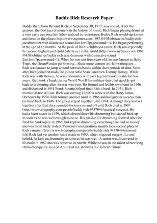 Buddy Rich Research Paper
Buddy Rich, born Bernard Rich on September 30, 1917, was one of, if not the
greatest, the best jazz drummers in the history of music. Rich began playing drums at
a very early age once his father realized in restaurants, Buddy Rich would tap knives
and forks on the plates (http://www.nytimes.com/1987/04/03/obituaries/buddy rich
jazzdrummer with distinctive sound dies.html?pagewanted=1). He began performing
at the age of 18 months. At the peak of Rich s childhood career, Rich was reportedly
the second highest paid child entertainer in the world (http://www.nytimes.com/1987
/04/03/obituaries/buddy rich jazz drummer with distinctive sound
dies.html?pagewanted=1). When he was just four years old, he was known as Baby
Traps, the DrumWonder performing... Show more content on Helpwriting.net ...
Rich was known to jump around between bands within short periods of time. Soon
after Rich joined Marsala, he joined Artie Shaw, and then Tommy Dorsey. While
Rich was with Dorsey, he was roommates with jazz legend Frank Sinatra for two
years. Rich took a break during World War II for military duty, but quickly got
back to drumming after the war was over. He formed and led his own band in 1946
and disbanded in 1951.Frank Sinatra helped fund Rich s band. In 2951, Rich
married Marie Allison. Rich was earning $1,500 a week with the Harry James
Orchestra by 1954. Rich formed another band in 1966 and had greater success than
his band back in 1946. The group stayed together until 1974. Although they weren t
together after that, they reunited for tours on and off until Rich died in 1987
(http://www.biography.com/people/buddy rich 9457049#musical success). He
had a heart attack in 1959, which slowed down his drumming but started back up
as soon as he was well enough to do so. His passion for drumming showed when he
filed for bankruptcy in 1968, but kept on drumming even though he had no money
and was most likely in debt. Personal considerations usually took second place to
Rich s music. (http://www.biography.com/people/buddy rich 9457049#personal
life) Rich had yet another heart attack in 1983, which required surgery. Lo and
behold, he kept on drumming as soon as he was well. A tumor was discovered in
his brain in 1987 and was removed in March. While he was in the midst of receiving
chemotherapy, he died on April 2nd in California due to heart failure
 