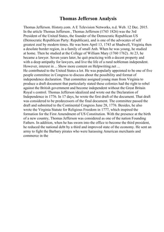 Thomas Jefferson Analysis
Thomas Jefferson. History.com. A E Television Networks, n.d. Web. 12 Dec. 2015.
In the article Thomas Jefferson , Thomas Jefferson (1743 1826) was the 3rd
President of the United States, the founder of the Democratic Republican US
(Democratic Republican Party: Republican), and is one of the advocates of self
greatest zeal by modern times. He was born April 13, 1743 at Shadwell, Virginia, then
a desolate border region, in a family of small Anh. When he was young, he studied
at home. Then he studied at the College of William Mary (1760 1762). At 23, he
became a lawyer. Seven years later, he quit practicing with a decent property and
with a deep antipathy for lawyers, and live the life of a rural nobleman independent.
However, interest in ... Show more content on Helpwriting.net ...
He contributed to the United States a lot. He was popularly appointed to be one of five
people committee in Congress to discuss about the possibility and format of
independence declaration. That committee assigned young man from Virginia to
produce a draft document that particularly stated these colonies had the right to rebel
against the British government and become independent without the Great Britain
Royal s control. Thomas Jefferson idealized and wrote out the Declaration of
Independence in 1776. In 17 days, he wrote the first draft of the document. That draft
was considered to be predecessors of the final document. The committee passed the
draft and submitted to the Continental Congress June 28, 1776. Besides, he also
wrote the Virginia Statute for Religious Freedom in 1777, which inspired the
formation for the First Amendment of US Constitution. With the presence at the birth
of a new country, Thomas Jefferson was considered as one of the nation Founding
Fathers. In addition, when he has sworn into the office to become the third president,
he reduced the national debt by a third and improved state of the economy. He sent an
army to fight the Barbary pirates who were harassing American merchants and
commerce in the
 