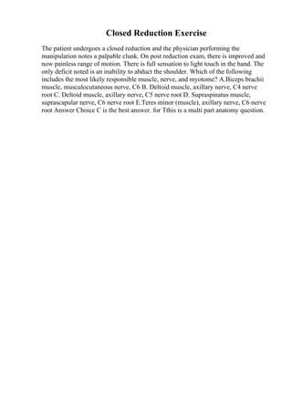 Closed Reduction Exercise
The patient undergoes a closed reduction and the physician performing the
manipulation notes a palpable clunk. On post reduction exam, there is improved and
now painless range of motion. There is full sensation to light touch in the hand. The
only deficit noted is an inability to abduct the shoulder. Which of the following
includes the most likely responsible muscle, nerve, and myotome? A.Biceps brachii
muscle, musculocutaneous nerve, C6 B. Deltoid muscle, axillary nerve, C4 nerve
root C. Deltoid muscle, axillary nerve, C5 nerve root D. Supraspinatus muscle,
suprascapular nerve, C6 nerve root E.Teres minor (muscle), axillary nerve, C6 nerve
root Answer Choice C is the best answer. for Tthis is a multi part anatomy question.
 