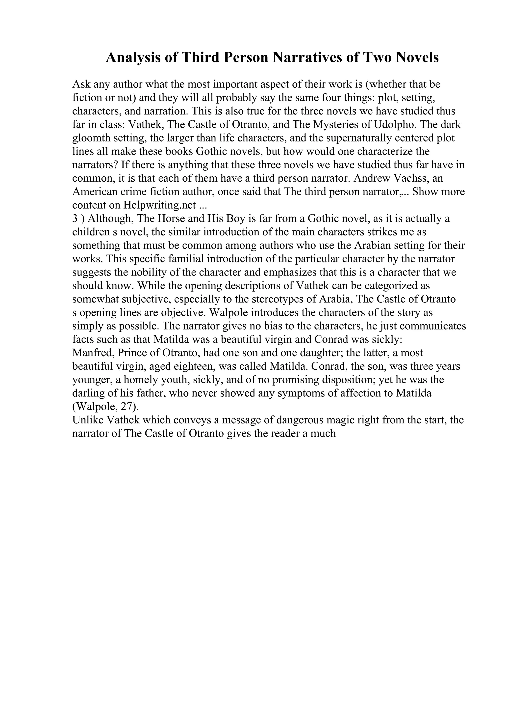 Analysis of Third Person Narratives of Two Novels
Ask any author what the most important aspect of their work is (whether that be
fiction or not) and they will all probably say the same four things: plot, setting,
characters, and narration. This is also true for the three novels we have studied thus
far in class: Vathek, The Castle of Otranto, and The Mysteries of Udolpho. The dark
gloomth setting, the larger than life characters, and the supernaturally centered plot
lines all make these books Gothic novels, but how would one characterize the
narrators? If there is anything that these three novels we have studied thus far have in
common, it is that each of them have a third person narrator. Andrew Vachss, an
American crime fiction author, once said that The third person narrator,... Show more
content on Helpwriting.net ...
3 ) Although, The Horse and His Boy is far from a Gothic novel, as it is actually a
children s novel, the similar introduction of the main characters strikes me as
something that must be common among authors who use the Arabian setting for their
works. This specific familial introduction of the particular character by the narrator
suggests the nobility of the character and emphasizes that this is a character that we
should know. While the opening descriptions of Vathek can be categorized as
somewhat subjective, especially to the stereotypes of Arabia, The Castle of Otranto
s opening lines are objective. Walpole introduces the characters of the story as
simply as possible. The narrator gives no bias to the characters, he just communicates
facts such as that Matilda was a beautiful virgin and Conrad was sickly:
Manfred, Prince of Otranto, had one son and one daughter; the latter, a most
beautiful virgin, aged eighteen, was called Matilda. Conrad, the son, was three years
younger, a homely youth, sickly, and of no promising disposition; yet he was the
darling of his father, who never showed any symptoms of affection to Matilda
(Walpole, 27).
Unlike Vathek which conveys a message of dangerous magic right from the start, the
narrator of The Castle of Otranto gives the reader a much
 