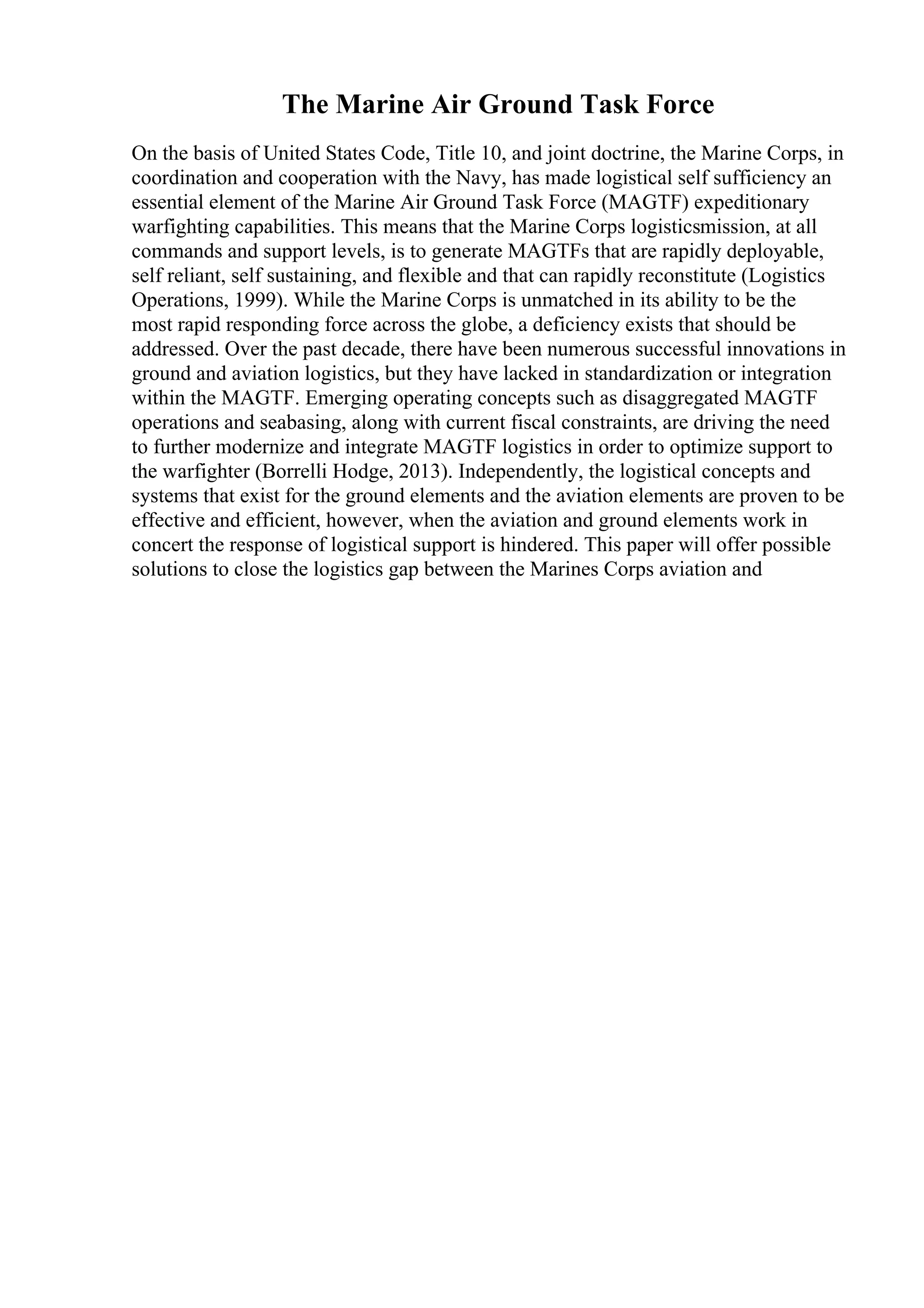 The Marine Air Ground Task Force
On the basis of United States Code, Title 10, and joint doctrine, the Marine Corps, in
coordination and cooperation with the Navy, has made logistical self sufficiency an
essential element of the Marine Air Ground Task Force (MAGTF) expeditionary
warfighting capabilities. This means that the Marine Corps logisticsmission, at all
commands and support levels, is to generate MAGTFs that are rapidly deployable,
self reliant, self sustaining, and flexible and that can rapidly reconstitute (Logistics
Operations, 1999). While the Marine Corps is unmatched in its ability to be the
most rapid responding force across the globe, a deficiency exists that should be
addressed. Over the past decade, there have been numerous successful innovations in
ground and aviation logistics, but they have lacked in standardization or integration
within the MAGTF. Emerging operating concepts such as disaggregated MAGTF
operations and seabasing, along with current fiscal constraints, are driving the need
to further modernize and integrate MAGTF logistics in order to optimize support to
the warfighter (Borrelli Hodge, 2013). Independently, the logistical concepts and
systems that exist for the ground elements and the aviation elements are proven to be
effective and efficient, however, when the aviation and ground elements work in
concert the response of logistical support is hindered. This paper will offer possible
solutions to close the logistics gap between the Marines Corps aviation and
 