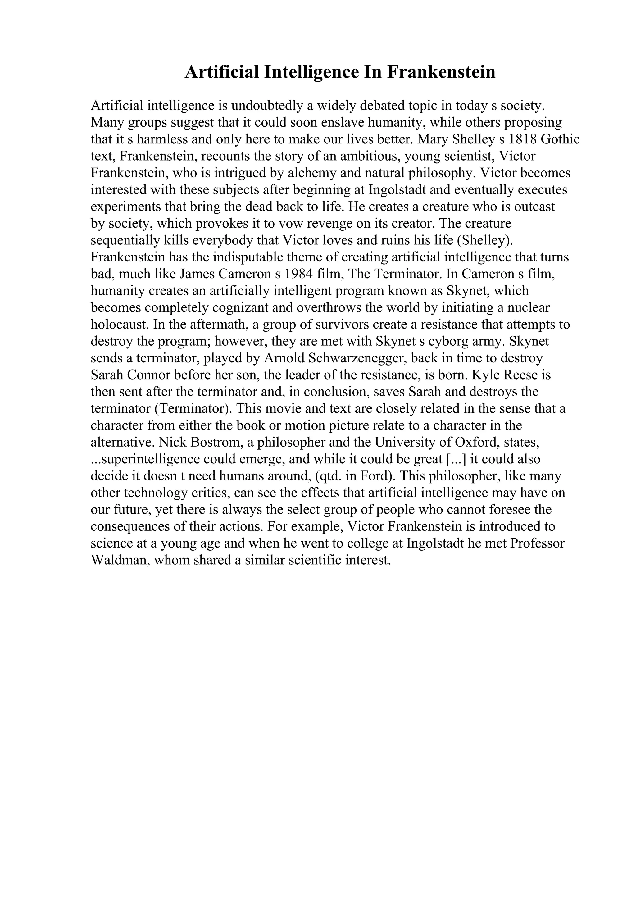 Artificial Intelligence In Frankenstein
Artificial intelligence is undoubtedly a widely debated topic in today s society.
Many groups suggest that it could soon enslave humanity, while others proposing
that it s harmless and only here to make our lives better. Mary Shelley s 1818 Gothic
text, Frankenstein, recounts the story of an ambitious, young scientist, Victor
Frankenstein, who is intrigued by alchemy and natural philosophy. Victor becomes
interested with these subjects after beginning at Ingolstadt and eventually executes
experiments that bring the dead back to life. He creates a creature who is outcast
by society, which provokes it to vow revenge on its creator. The creature
sequentially kills everybody that Victor loves and ruins his life (Shelley).
Frankenstein has the indisputable theme of creating artificial intelligence that turns
bad, much like James Cameron s 1984 film, The Terminator. In Cameron s film,
humanity creates an artificially intelligent program known as Skynet, which
becomes completely cognizant and overthrows the world by initiating a nuclear
holocaust. In the aftermath, a group of survivors create a resistance that attempts to
destroy the program; however, they are met with Skynet s cyborg army. Skynet
sends a terminator, played by Arnold Schwarzenegger, back in time to destroy
Sarah Connor before her son, the leader of the resistance, is born. Kyle Reese is
then sent after the terminator and, in conclusion, saves Sarah and destroys the
terminator (Terminator). This movie and text are closely related in the sense that a
character from either the book or motion picture relate to a character in the
alternative. Nick Bostrom, a philosopher and the University of Oxford, states,
...superintelligence could emerge, and while it could be great [...] it could also
decide it doesn t need humans around, (qtd. in Ford). This philosopher, like many
other technology critics, can see the effects that artificial intelligence may have on
our future, yet there is always the select group of people who cannot foresee the
consequences of their actions. For example, Victor Frankenstein is introduced to
science at a young age and when he went to college at Ingolstadt he met Professor
Waldman, whom shared a similar scientific interest.
 