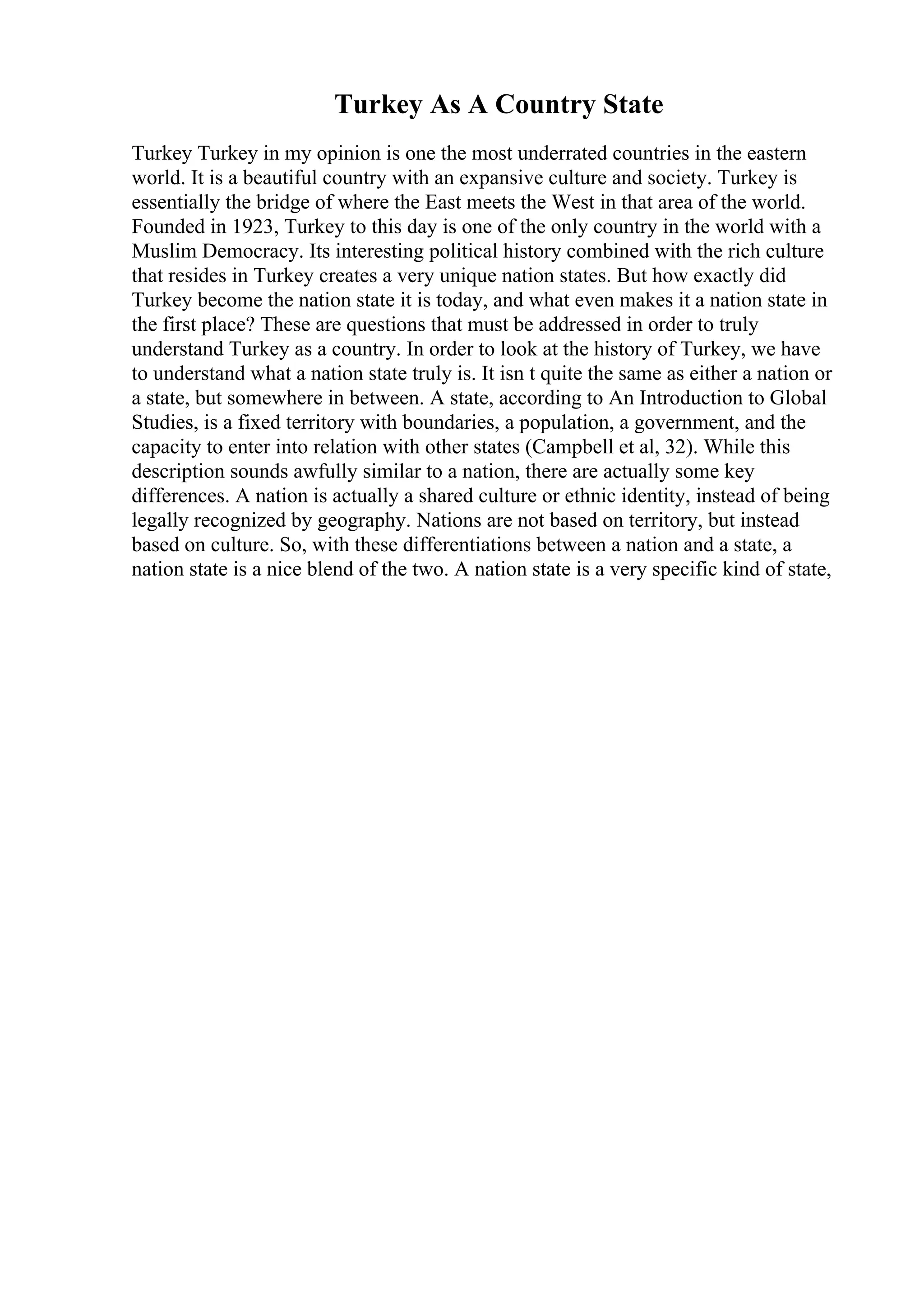 Turkey As A Country State
Turkey Turkey in my opinion is one the most underrated countries in the eastern
world. It is a beautiful country with an expansive culture and society. Turkey is
essentially the bridge of where the East meets the West in that area of the world.
Founded in 1923, Turkey to this day is one of the only country in the world with a
Muslim Democracy. Its interesting political history combined with the rich culture
that resides in Turkey creates a very unique nation states. But how exactly did
Turkey become the nation state it is today, and what even makes it a nation state in
the first place? These are questions that must be addressed in order to truly
understand Turkey as a country. In order to look at the history of Turkey, we have
to understand what a nation state truly is. It isn t quite the same as either a nation or
a state, but somewhere in between. A state, according to An Introduction to Global
Studies, is a fixed territory with boundaries, a population, a government, and the
capacity to enter into relation with other states (Campbell et al, 32). While this
description sounds awfully similar to a nation, there are actually some key
differences. A nation is actually a shared culture or ethnic identity, instead of being
legally recognized by geography. Nations are not based on territory, but instead
based on culture. So, with these differentiations between a nation and a state, a
nation state is a nice blend of the two. A nation state is a very specific kind of state,
 