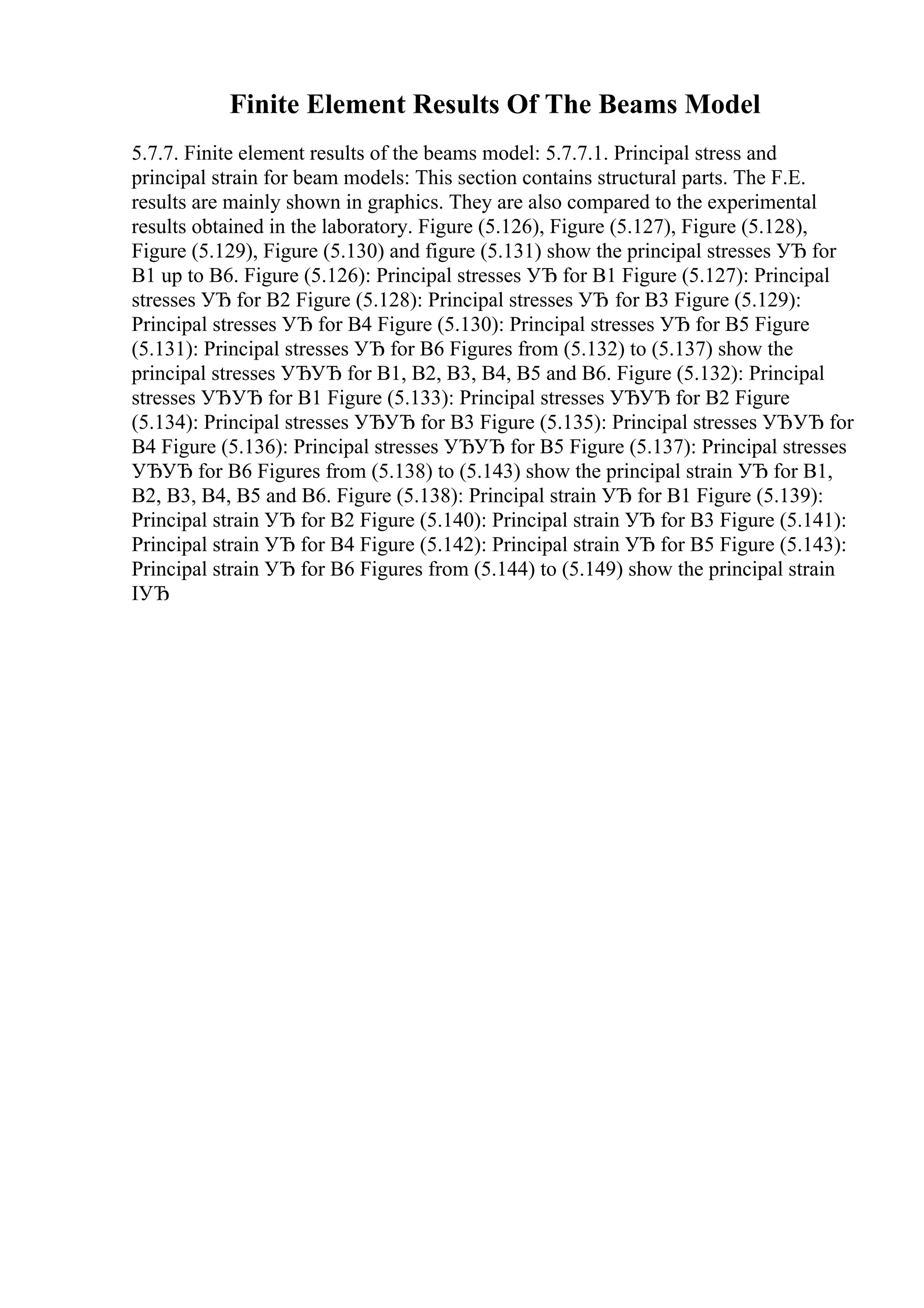 Finite Element Results Of The Beams Model
5.7.7. Finite element results of the beams model: 5.7.7.1. Principal stress and
principal strain for beam models: This section contains structural parts. The F.E.
results are mainly shown in graphics. They are also compared to the experimental
results obtained in the laboratory. Figure (5.126), Figure (5.127), Figure (5.128),
Figure (5.129), Figure (5.130) and figure (5.131) show the principal stresses УЂ for
B1 up to B6. Figure (5.126): Principal stresses УЂ for B1 Figure (5.127): Principal
stresses УЂ for B2 Figure (5.128): Principal stresses УЂ for B3 Figure (5.129):
Principal stresses УЂ for B4 Figure (5.130): Principal stresses УЂ for B5 Figure
(5.131): Principal stresses УЂ for B6 Figures from (5.132) to (5.137) show the
principal stresses УЂУЂ for B1, B2, B3, B4, B5 and B6. Figure (5.132): Principal
stresses УЂУЂ for B1 Figure (5.133): Principal stresses УЂУЂ for B2 Figure
(5.134): Principal stresses УЂУЂ for B3 Figure (5.135): Principal stresses УЂУЂ for
B4 Figure (5.136): Principal stresses УЂУЂ for B5 Figure (5.137): Principal stresses
УЂУЂ for B6 Figures from (5.138) to (5.143) show the principal strain УЂ for B1,
B2, B3, B4, B5 and B6. Figure (5.138): Principal strain УЂ for B1 Figure (5.139):
Principal strain УЂ for B2 Figure (5.140): Principal strain УЂ for B3 Figure (5.141):
Principal strain УЂ for B4 Figure (5.142): Principal strain УЂ for B5 Figure (5.143):
Principal strain УЂ for B6 Figures from (5.144) to (5.149) show the principal strain
IУЂ
 