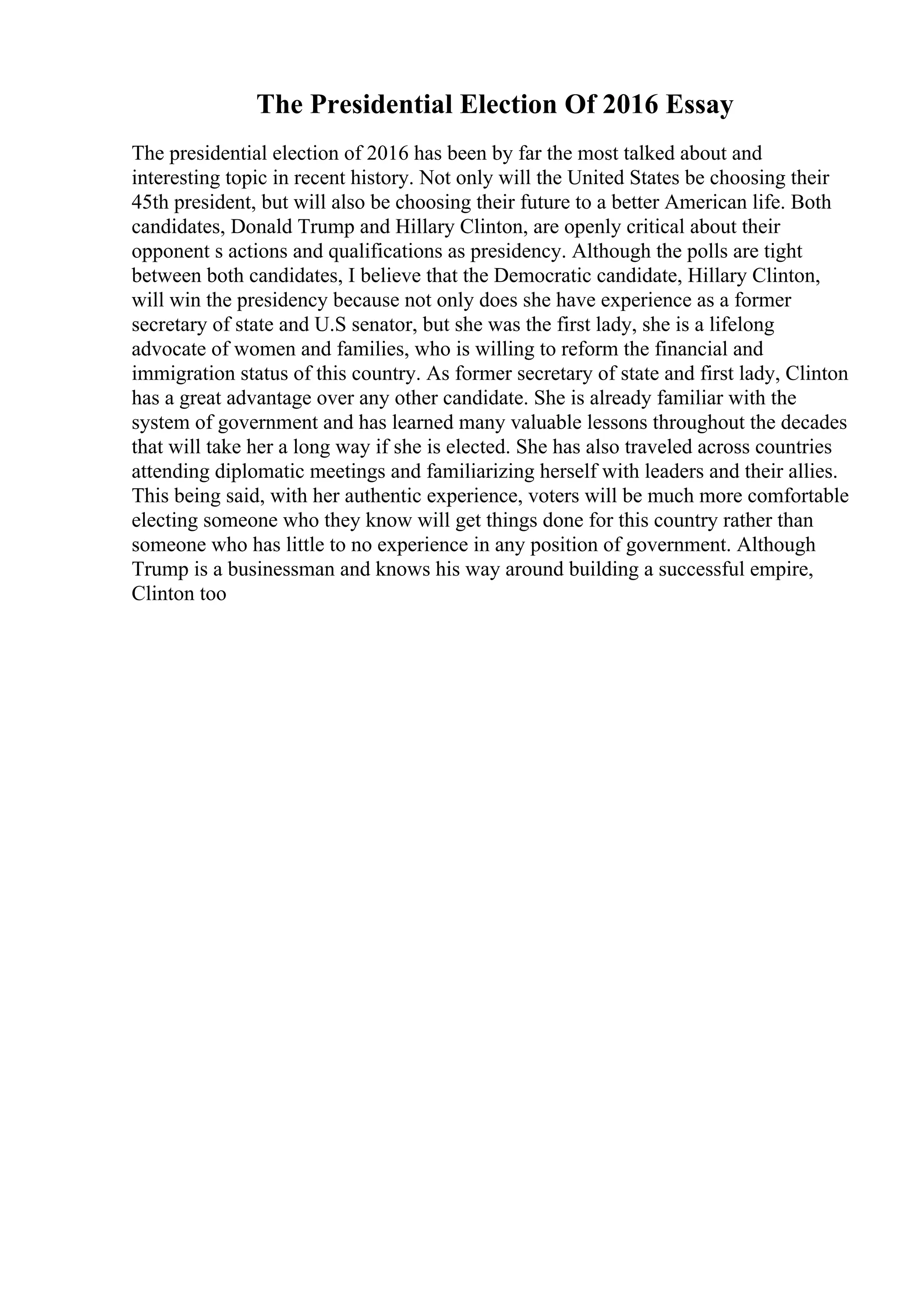 The Presidential Election Of 2016 Essay
The presidential election of 2016 has been by far the most talked about and
interesting topic in recent history. Not only will the United States be choosing their
45th president, but will also be choosing their future to a better American life. Both
candidates, Donald Trump and Hillary Clinton, are openly critical about their
opponent s actions and qualifications as presidency. Although the polls are tight
between both candidates, I believe that the Democratic candidate, Hillary Clinton,
will win the presidency because not only does she have experience as a former
secretary of state and U.S senator, but she was the first lady, she is a lifelong
advocate of women and families, who is willing to reform the financial and
immigration status of this country. As former secretary of state and first lady, Clinton
has a great advantage over any other candidate. She is already familiar with the
system of government and has learned many valuable lessons throughout the decades
that will take her a long way if she is elected. She has also traveled across countries
attending diplomatic meetings and familiarizing herself with leaders and their allies.
This being said, with her authentic experience, voters will be much more comfortable
electing someone who they know will get things done for this country rather than
someone who has little to no experience in any position of government. Although
Trump is a businessman and knows his way around building a successful empire,
Clinton too
 