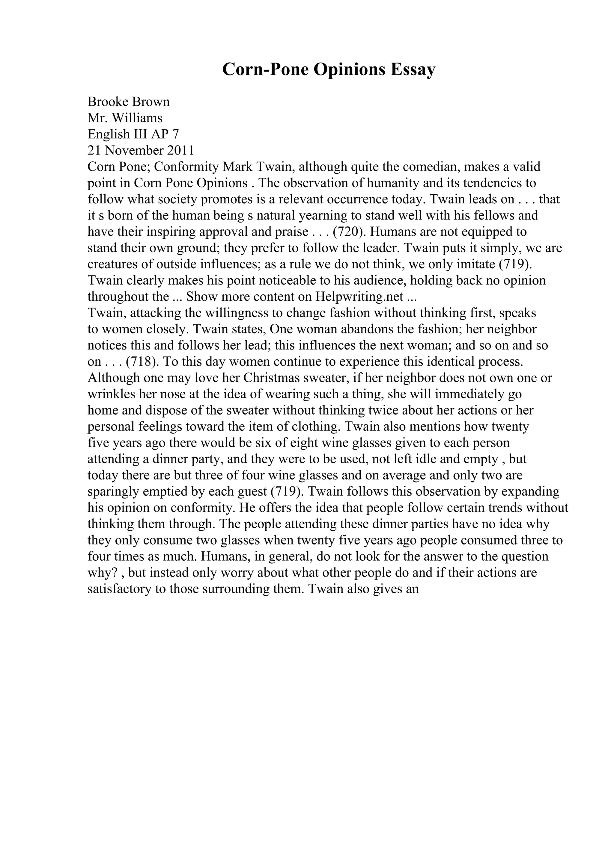 Corn-Pone Opinions Essay
Brooke Brown
Mr. Williams
English III AP 7
21 November 2011
Corn Pone; Conformity Mark Twain, although quite the comedian, makes a valid
point in Corn Pone Opinions . The observation of humanity and its tendencies to
follow what society promotes is a relevant occurrence today. Twain leads on . . . that
it s born of the human being s natural yearning to stand well with his fellows and
have their inspiring approval and praise . . . (720). Humans are not equipped to
stand their own ground; they prefer to follow the leader. Twain puts it simply, we are
creatures of outside influences; as a rule we do not think, we only imitate (719).
Twain clearly makes his point noticeable to his audience, holding back no opinion
throughout the ... Show more content on Helpwriting.net ...
Twain, attacking the willingness to change fashion without thinking first, speaks
to women closely. Twain states, One woman abandons the fashion; her neighbor
notices this and follows her lead; this influences the next woman; and so on and so
on . . . (718). To this day women continue to experience this identical process.
Although one may love her Christmas sweater, if her neighbor does not own one or
wrinkles her nose at the idea of wearing such a thing, she will immediately go
home and dispose of the sweater without thinking twice about her actions or her
personal feelings toward the item of clothing. Twain also mentions how twenty
five years ago there would be six of eight wine glasses given to each person
attending a dinner party, and they were to be used, not left idle and empty , but
today there are but three of four wine glasses and on average and only two are
sparingly emptied by each guest (719). Twain follows this observation by expanding
his opinion on conformity. He offers the idea that people follow certain trends without
thinking them through. The people attending these dinner parties have no idea why
they only consume two glasses when twenty five years ago people consumed three to
four times as much. Humans, in general, do not look for the answer to the question
why? , but instead only worry about what other people do and if their actions are
satisfactory to those surrounding them. Twain also gives an
 