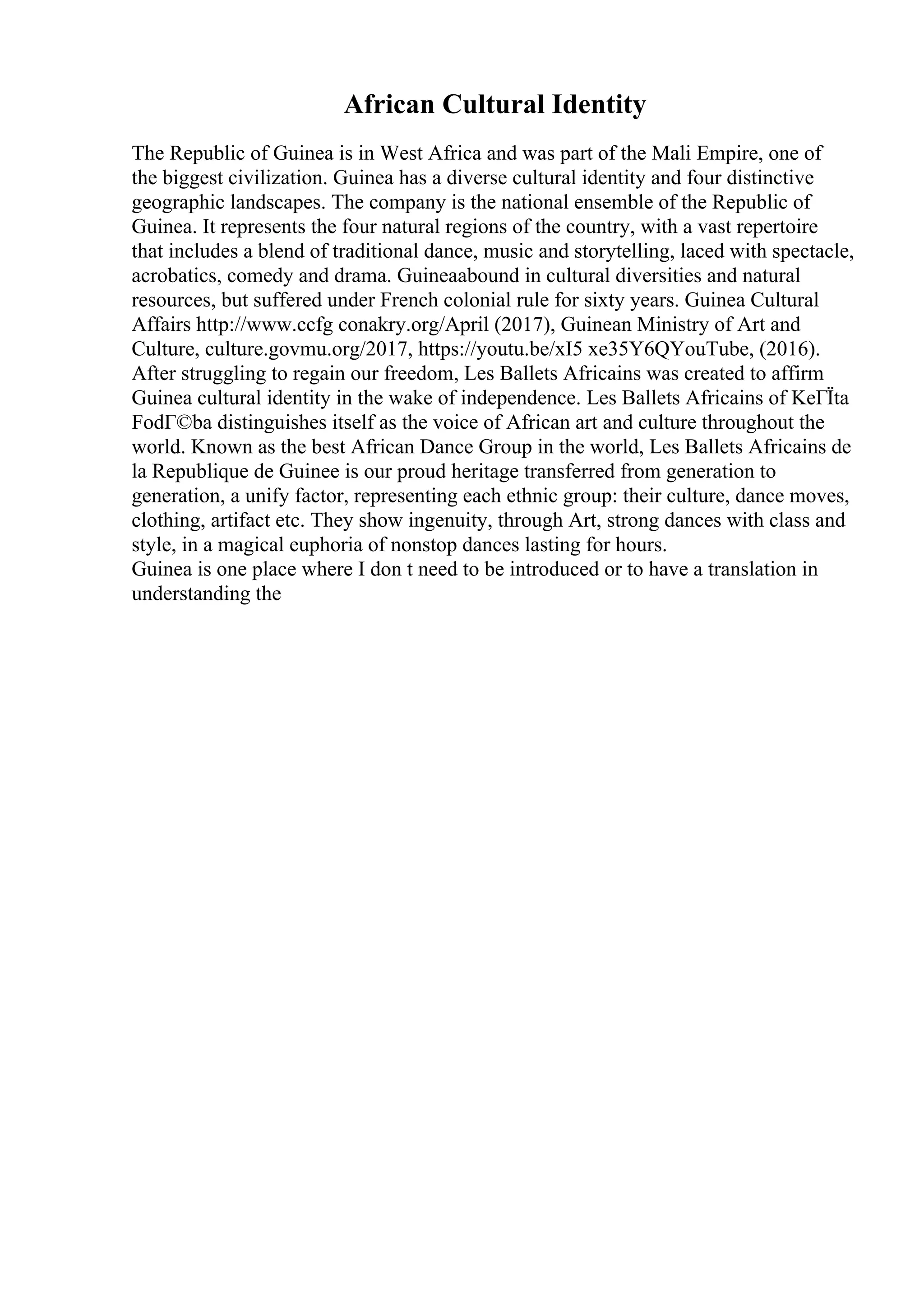 African Cultural Identity
The Republic of Guinea is in West Africa and was part of the Mali Empire, one of
the biggest civilization. Guinea has a diverse cultural identity and four distinctive
geographic landscapes. The company is the national ensemble of the Republic of
Guinea. It represents the four natural regions of the country, with a vast repertoire
that includes a blend of traditional dance, music and storytelling, laced with spectacle,
acrobatics, comedy and drama. Guineaabound in cultural diversities and natural
resources, but suffered under French colonial rule for sixty years. Guinea Cultural
Affairs http://www.ccfg conakry.org/April (2017), Guinean Ministry of Art and
Culture, culture.govmu.org/2017, https://youtu.be/xI5 xe35Y6QYouTube, (2016).
After struggling to regain our freedom, Les Ballets Africains was created to affirm
Guinea cultural identity in the wake of independence. Les Ballets Africains of KeГЇta
FodГ©ba distinguishes itself as the voice of African art and culture throughout the
world. Known as the best African Dance Group in the world, Les Ballets Africains de
la Republique de Guinee is our proud heritage transferred from generation to
generation, a unify factor, representing each ethnic group: their culture, dance moves,
clothing, artifact etc. They show ingenuity, through Art, strong dances with class and
style, in a magical euphoria of nonstop dances lasting for hours.
Guinea is one place where I don t need to be introduced or to have a translation in
understanding the
 