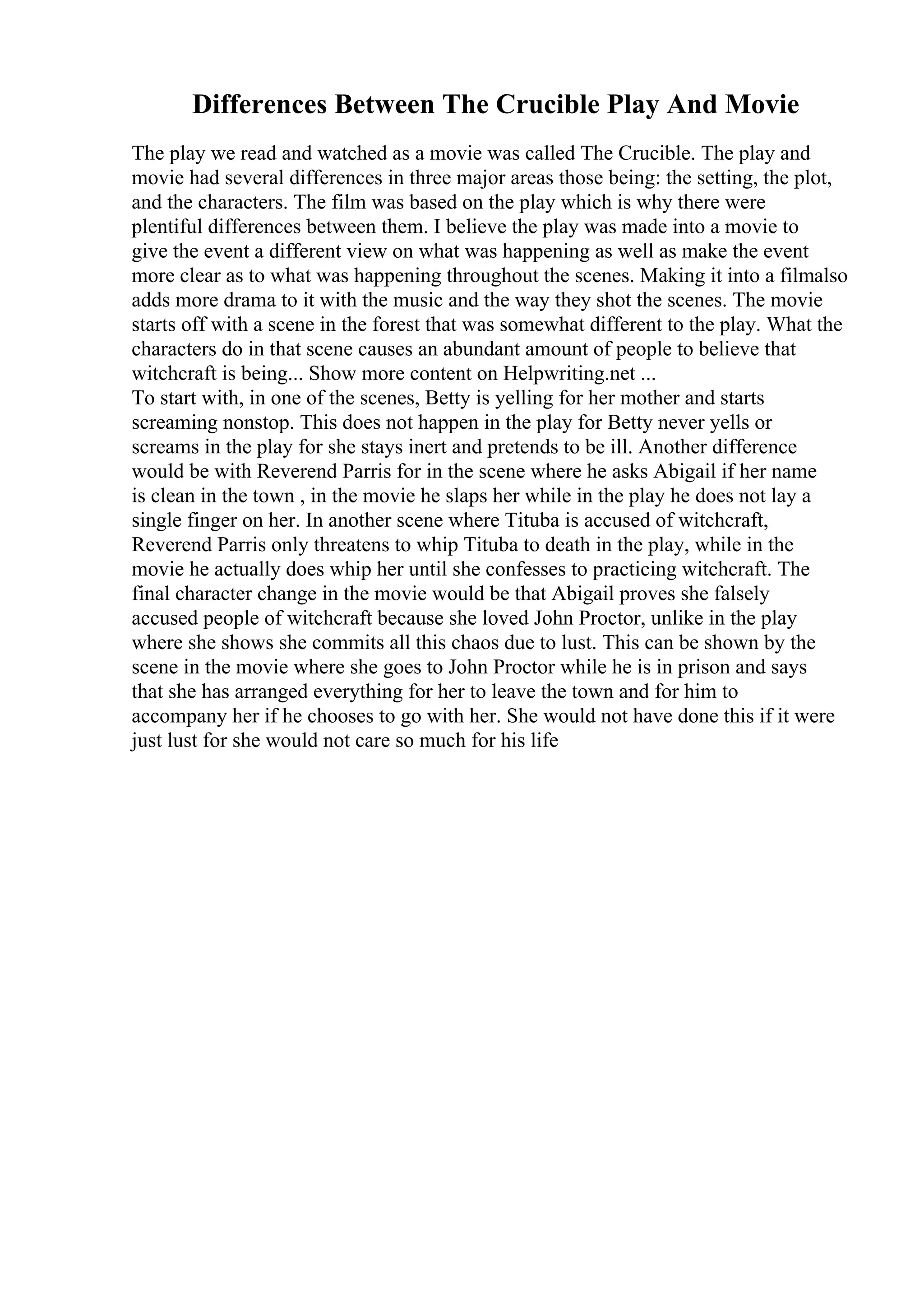 Differences Between The Crucible Play And Movie
The play we read and watched as a movie was called The Crucible. The play and
movie had several differences in three major areas those being: the setting, the plot,
and the characters. The film was based on the play which is why there were
plentiful differences between them. I believe the play was made into a movie to
give the event a different view on what was happening as well as make the event
more clear as to what was happening throughout the scenes. Making it into a filmalso
adds more drama to it with the music and the way they shot the scenes. The movie
starts off with a scene in the forest that was somewhat different to the play. What the
characters do in that scene causes an abundant amount of people to believe that
witchcraft is being... Show more content on Helpwriting.net ...
To start with, in one of the scenes, Betty is yelling for her mother and starts
screaming nonstop. This does not happen in the play for Betty never yells or
screams in the play for she stays inert and pretends to be ill. Another difference
would be with Reverend Parris for in the scene where he asks Abigail if her name
is clean in the town , in the movie he slaps her while in the play he does not lay a
single finger on her. In another scene where Tituba is accused of witchcraft,
Reverend Parris only threatens to whip Tituba to death in the play, while in the
movie he actually does whip her until she confesses to practicing witchcraft. The
final character change in the movie would be that Abigail proves she falsely
accused people of witchcraft because she loved John Proctor, unlike in the play
where she shows she commits all this chaos due to lust. This can be shown by the
scene in the movie where she goes to John Proctor while he is in prison and says
that she has arranged everything for her to leave the town and for him to
accompany her if he chooses to go with her. She would not have done this if it were
just lust for she would not care so much for his life
 