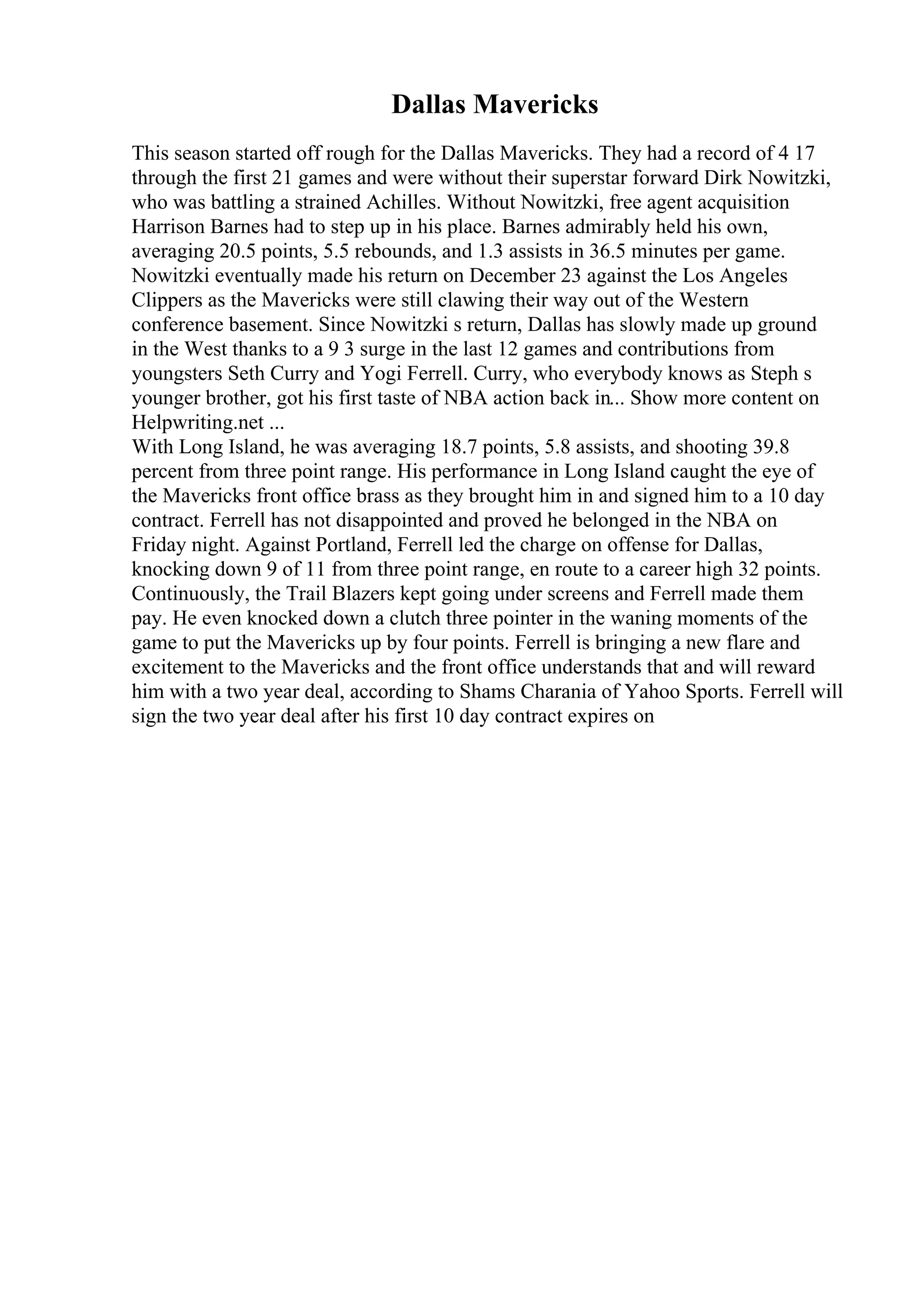 Dallas Mavericks
This season started off rough for the Dallas Mavericks. They had a record of 4 17
through the first 21 games and were without their superstar forward Dirk Nowitzki,
who was battling a strained Achilles. Without Nowitzki, free agent acquisition
Harrison Barnes had to step up in his place. Barnes admirably held his own,
averaging 20.5 points, 5.5 rebounds, and 1.3 assists in 36.5 minutes per game.
Nowitzki eventually made his return on December 23 against the Los Angeles
Clippers as the Mavericks were still clawing their way out of the Western
conference basement. Since Nowitzki s return, Dallas has slowly made up ground
in the West thanks to a 9 3 surge in the last 12 games and contributions from
youngsters Seth Curry and Yogi Ferrell. Curry, who everybody knows as Steph s
younger brother, got his first taste of NBA action back in... Show more content on
Helpwriting.net ...
With Long Island, he was averaging 18.7 points, 5.8 assists, and shooting 39.8
percent from three point range. His performance in Long Island caught the eye of
the Mavericks front office brass as they brought him in and signed him to a 10 day
contract. Ferrell has not disappointed and proved he belonged in the NBA on
Friday night. Against Portland, Ferrell led the charge on offense for Dallas,
knocking down 9 of 11 from three point range, en route to a career high 32 points.
Continuously, the Trail Blazers kept going under screens and Ferrell made them
pay. He even knocked down a clutch three pointer in the waning moments of the
game to put the Mavericks up by four points. Ferrell is bringing a new flare and
excitement to the Mavericks and the front office understands that and will reward
him with a two year deal, according to Shams Charania of Yahoo Sports. Ferrell will
sign the two year deal after his first 10 day contract expires on
 