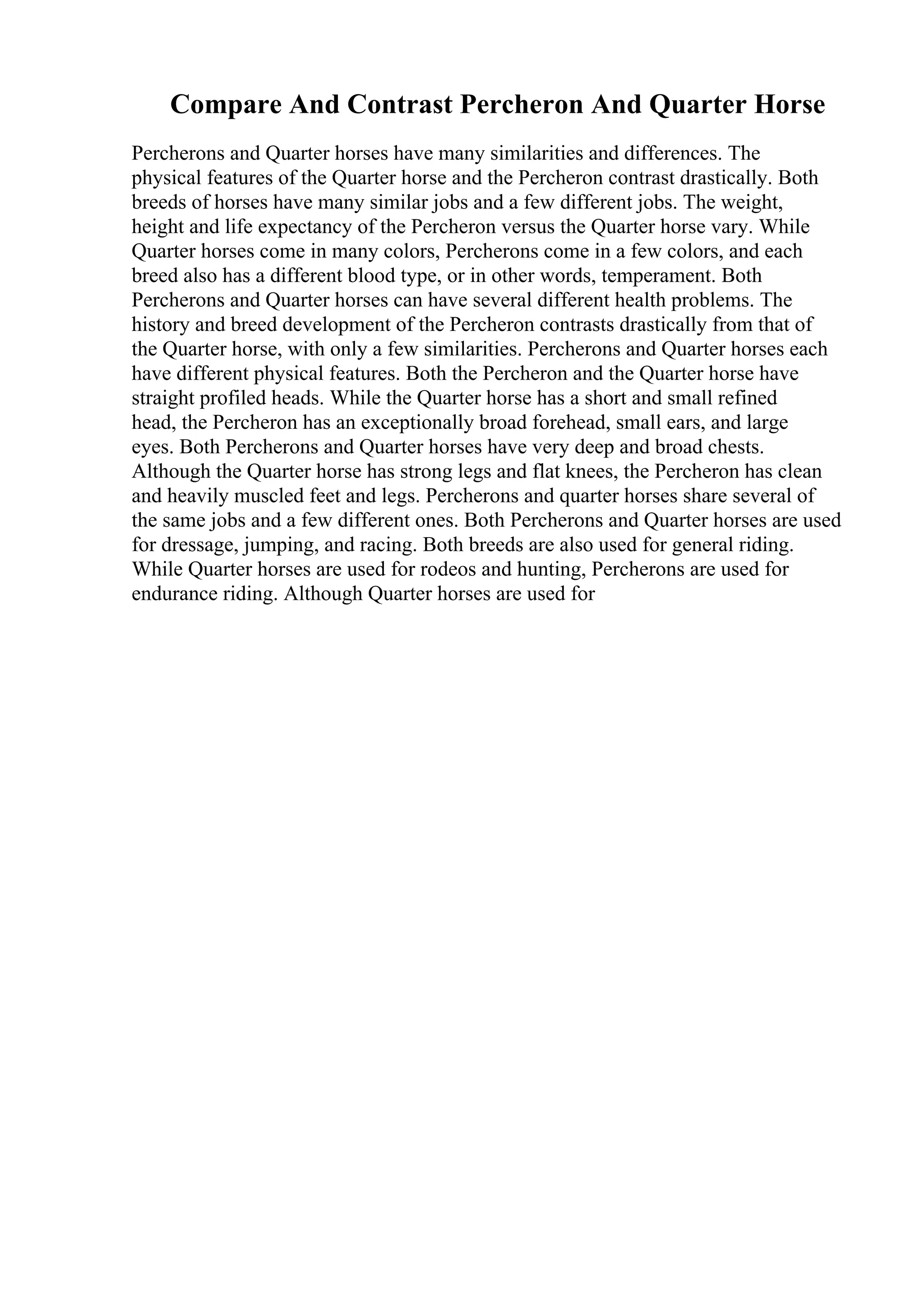 Compare And Contrast Percheron And Quarter Horse
Percherons and Quarter horses have many similarities and differences. The
physical features of the Quarter horse and the Percheron contrast drastically. Both
breeds of horses have many similar jobs and a few different jobs. The weight,
height and life expectancy of the Percheron versus the Quarter horse vary. While
Quarter horses come in many colors, Percherons come in a few colors, and each
breed also has a different blood type, or in other words, temperament. Both
Percherons and Quarter horses can have several different health problems. The
history and breed development of the Percheron contrasts drastically from that of
the Quarter horse, with only a few similarities. Percherons and Quarter horses each
have different physical features. Both the Percheron and the Quarter horse have
straight profiled heads. While the Quarter horse has a short and small refined
head, the Percheron has an exceptionally broad forehead, small ears, and large
eyes. Both Percherons and Quarter horses have very deep and broad chests.
Although the Quarter horse has strong legs and flat knees, the Percheron has clean
and heavily muscled feet and legs. Percherons and quarter horses share several of
the same jobs and a few different ones. Both Percherons and Quarter horses are used
for dressage, jumping, and racing. Both breeds are also used for general riding.
While Quarter horses are used for rodeos and hunting, Percherons are used for
endurance riding. Although Quarter horses are used for
 