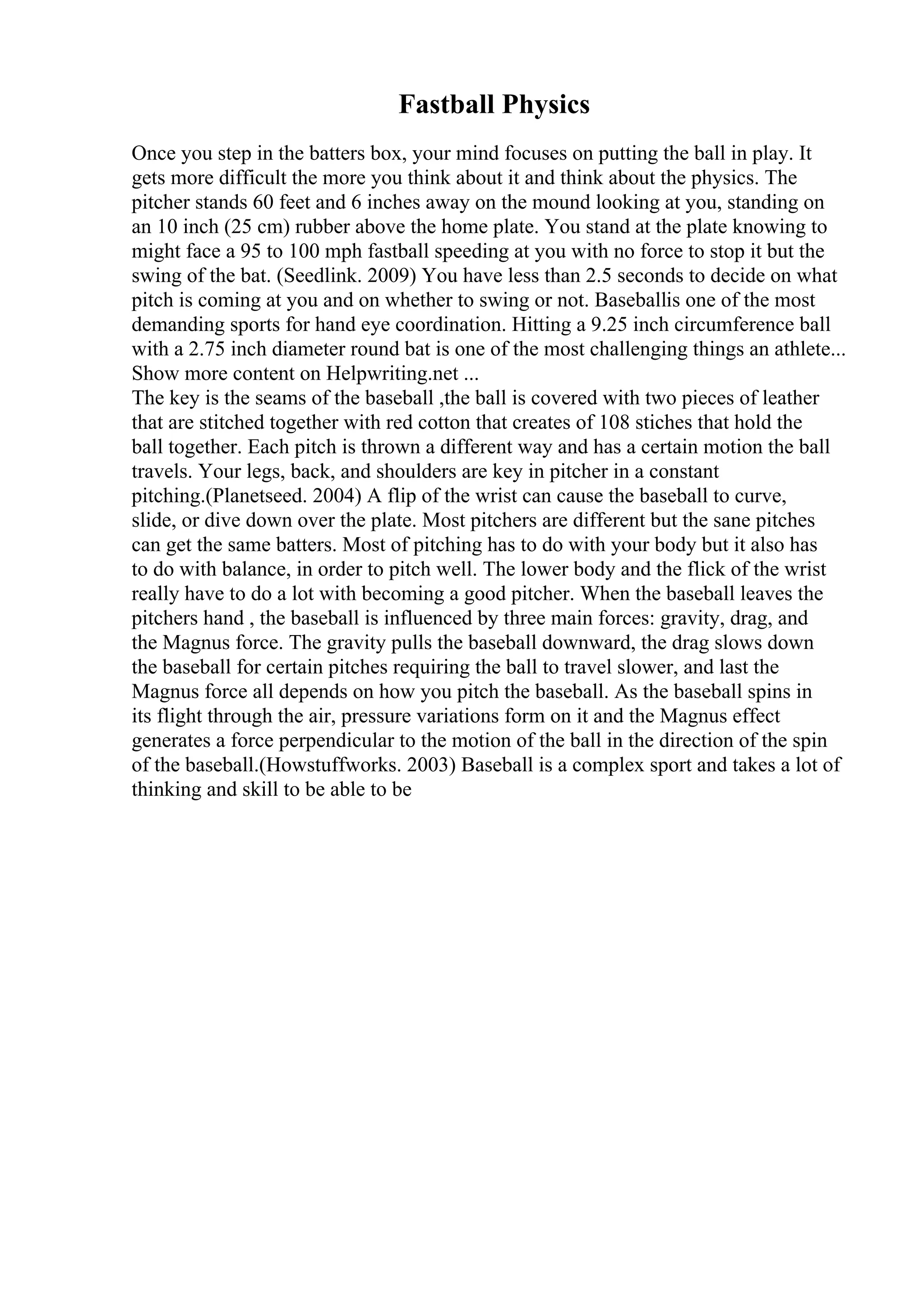 Fastball Physics
Once you step in the batters box, your mind focuses on putting the ball in play. It
gets more difficult the more you think about it and think about the physics. The
pitcher stands 60 feet and 6 inches away on the mound looking at you, standing on
an 10 inch (25 cm) rubber above the home plate. You stand at the plate knowing to
might face a 95 to 100 mph fastball speeding at you with no force to stop it but the
swing of the bat. (Seedlink. 2009) You have less than 2.5 seconds to decide on what
pitch is coming at you and on whether to swing or not. Baseballis one of the most
demanding sports for hand eye coordination. Hitting a 9.25 inch circumference ball
with a 2.75 inch diameter round bat is one of the most challenging things an athlete...
Show more content on Helpwriting.net ...
The key is the seams of the baseball ,the ball is covered with two pieces of leather
that are stitched together with red cotton that creates of 108 stiches that hold the
ball together. Each pitch is thrown a different way and has a certain motion the ball
travels. Your legs, back, and shoulders are key in pitcher in a constant
pitching.(Planetseed. 2004) A flip of the wrist can cause the baseball to curve,
slide, or dive down over the plate. Most pitchers are different but the sane pitches
can get the same batters. Most of pitching has to do with your body but it also has
to do with balance, in order to pitch well. The lower body and the flick of the wrist
really have to do a lot with becoming a good pitcher. When the baseball leaves the
pitchers hand , the baseball is influenced by three main forces: gravity, drag, and
the Magnus force. The gravity pulls the baseball downward, the drag slows down
the baseball for certain pitches requiring the ball to travel slower, and last the
Magnus force all depends on how you pitch the baseball. As the baseball spins in
its flight through the air, pressure variations form on it and the Magnus effect
generates a force perpendicular to the motion of the ball in the direction of the spin
of the baseball.(Howstuffworks. 2003) Baseball is a complex sport and takes a lot of
thinking and skill to be able to be
 