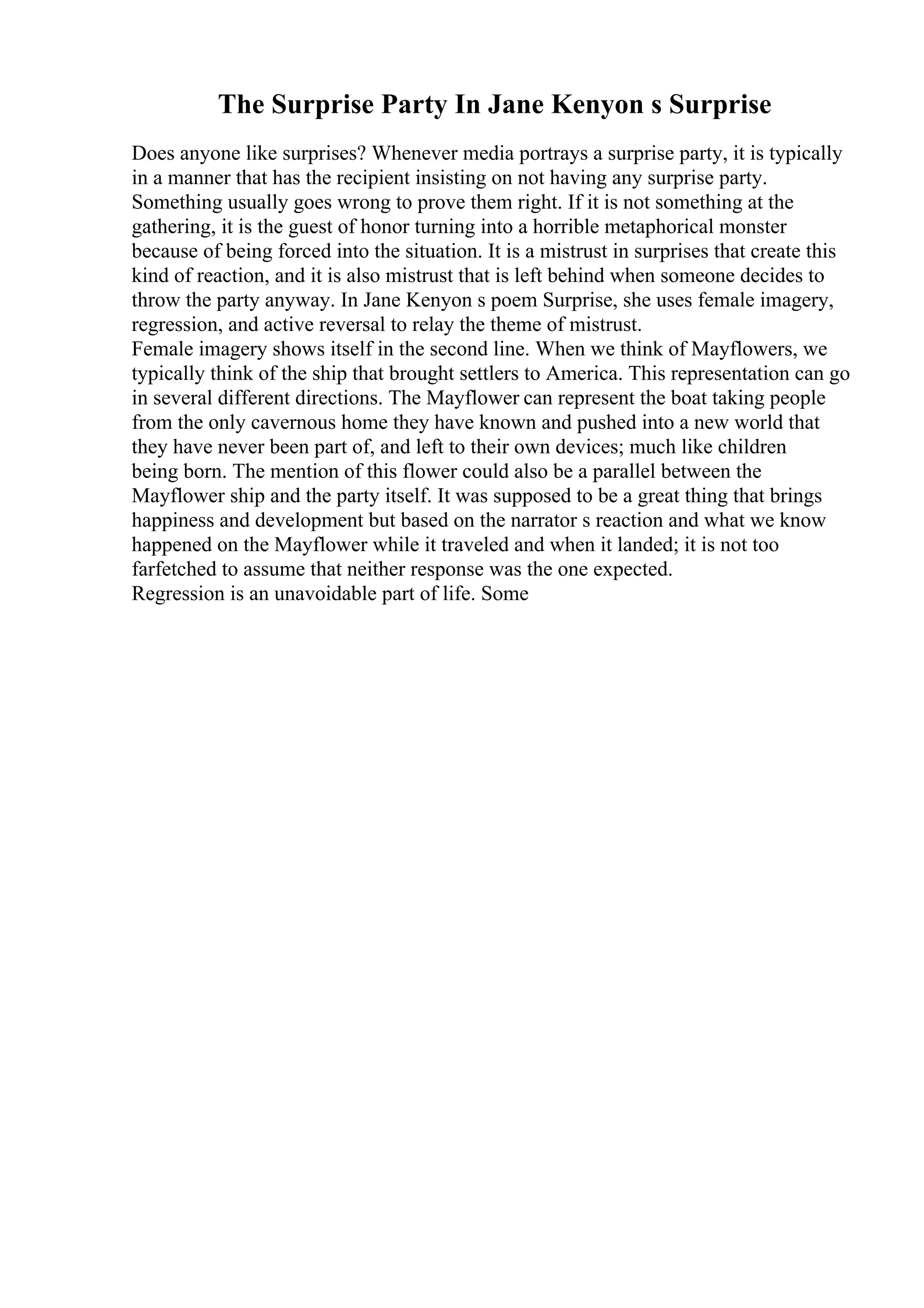 The Surprise Party In Jane Kenyon s Surprise
Does anyone like surprises? Whenever media portrays a surprise party, it is typically
in a manner that has the recipient insisting on not having any surprise party.
Something usually goes wrong to prove them right. If it is not something at the
gathering, it is the guest of honor turning into a horrible metaphorical monster
because of being forced into the situation. It is a mistrust in surprises that create this
kind of reaction, and it is also mistrust that is left behind when someone decides to
throw the party anyway. In Jane Kenyon s poem Surprise, she uses female imagery,
regression, and active reversal to relay the theme of mistrust.
Female imagery shows itself in the second line. When we think of Mayflowers, we
typically think of the ship that brought settlers to America. This representation can go
in several different directions. The Mayflower can represent the boat taking people
from the only cavernous home they have known and pushed into a new world that
they have never been part of, and left to their own devices; much like children
being born. The mention of this flower could also be a parallel between the
Mayflower ship and the party itself. It was supposed to be a great thing that brings
happiness and development but based on the narrator s reaction and what we know
happened on the Mayflower while it traveled and when it landed; it is not too
farfetched to assume that neither response was the one expected.
Regression is an unavoidable part of life. Some
 