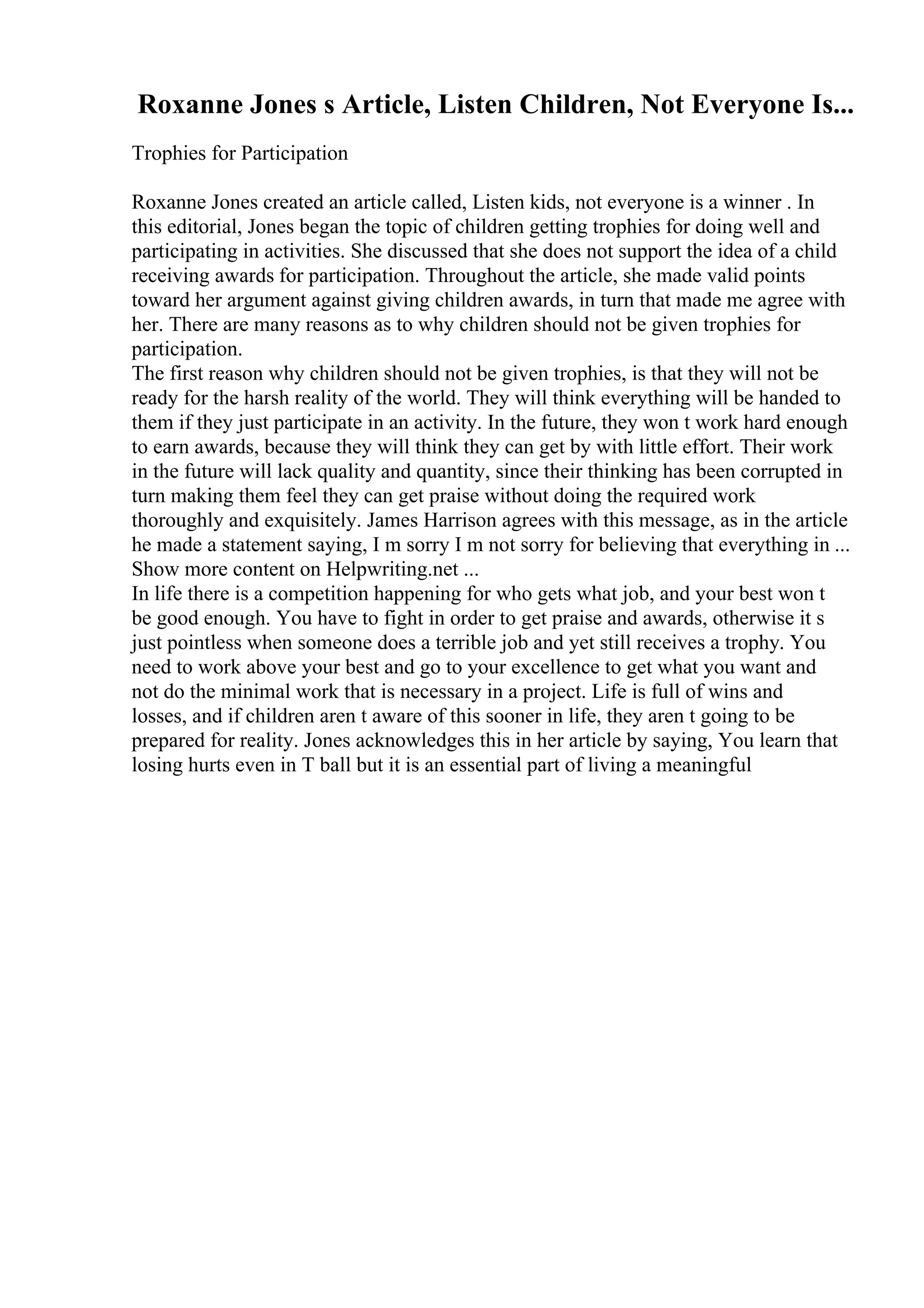 Roxanne Jones s Article, Listen Children, Not Everyone Is...
Trophies for Participation
Roxanne Jones created an article called, Listen kids, not everyone is a winner . In
this editorial, Jones began the topic of children getting trophies for doing well and
participating in activities. She discussed that she does not support the idea of a child
receiving awards for participation. Throughout the article, she made valid points
toward her argument against giving children awards, in turn that made me agree with
her. There are many reasons as to why children should not be given trophies for
participation.
The first reason why children should not be given trophies, is that they will not be
ready for the harsh reality of the world. They will think everything will be handed to
them if they just participate in an activity. In the future, they won t work hard enough
to earn awards, because they will think they can get by with little effort. Their work
in the future will lack quality and quantity, since their thinking has been corrupted in
turn making them feel they can get praise without doing the required work
thoroughly and exquisitely. James Harrison agrees with this message, as in the article
he made a statement saying, I m sorry I m not sorry for believing that everything in ...
Show more content on Helpwriting.net ...
In life there is a competition happening for who gets what job, and your best won t
be good enough. You have to fight in order to get praise and awards, otherwise it s
just pointless when someone does a terrible job and yet still receives a trophy. You
need to work above your best and go to your excellence to get what you want and
not do the minimal work that is necessary in a project. Life is full of wins and
losses, and if children aren t aware of this sooner in life, they aren t going to be
prepared for reality. Jones acknowledges this in her article by saying, You learn that
losing hurts even in T ball but it is an essential part of living a meaningful
 