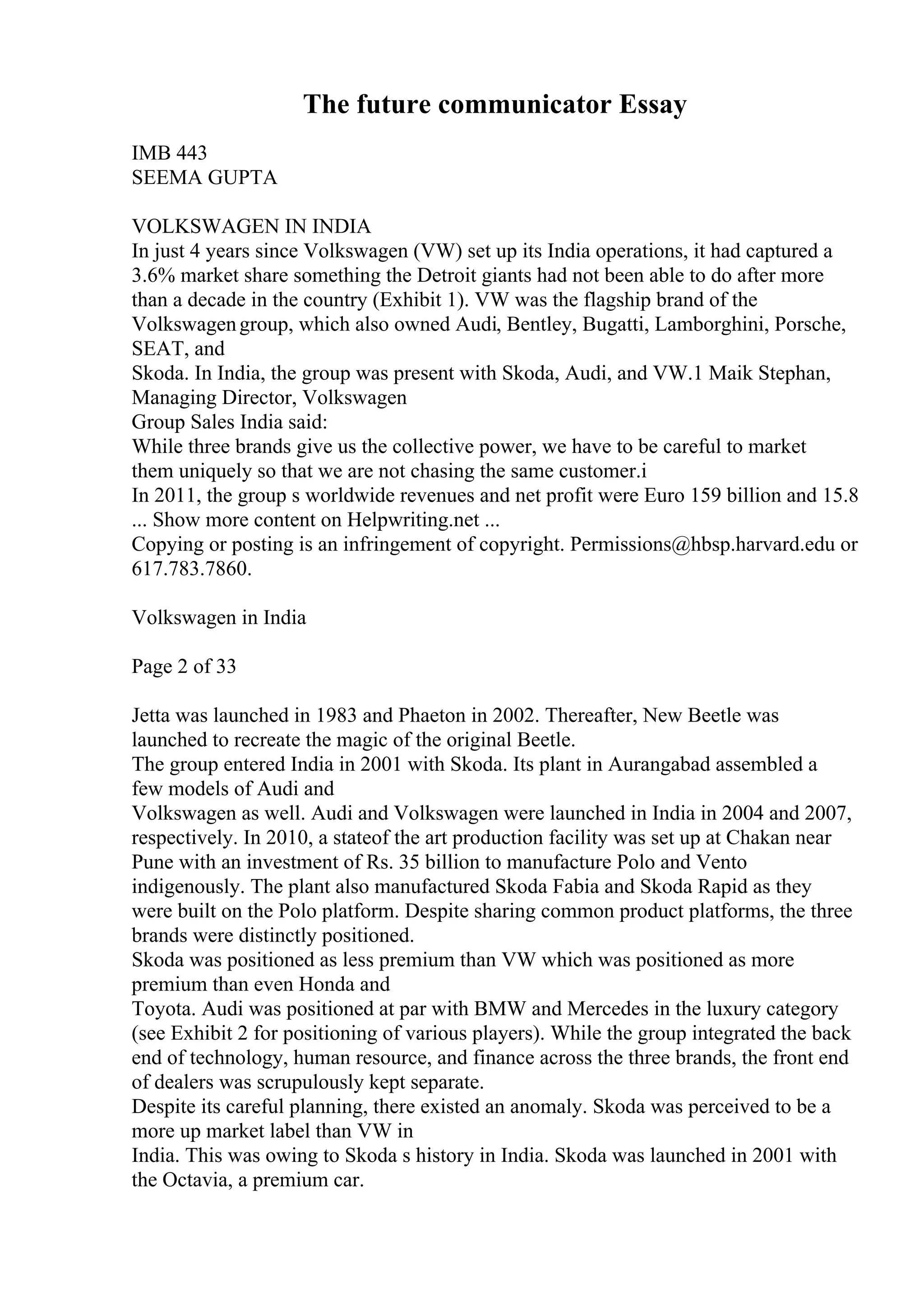 The future communicator Essay
IMB 443
SEEMA GUPTA
VOLKSWAGEN IN INDIA
In just 4 years since Volkswagen (VW) set up its India operations, it had captured a
3.6% market share something the Detroit giants had not been able to do after more
than a decade in the country (Exhibit 1). VW was the flagship brand of the
Volkswagengroup, which also owned Audi, Bentley, Bugatti, Lamborghini, Porsche,
SEAT, and
Skoda. In India, the group was present with Skoda, Audi, and VW.1 Maik Stephan,
Managing Director, Volkswagen
Group Sales India said:
While three brands give us the collective power, we have to be careful to market
them uniquely so that we are not chasing the same customer.i
In 2011, the group s worldwide revenues and net profit were Euro 159 billion and 15.8
... Show more content on Helpwriting.net ...
Copying or posting is an infringement of copyright. Permissions@hbsp.harvard.edu or
617.783.7860.
Volkswagen in India
Page 2 of 33
Jetta was launched in 1983 and Phaeton in 2002. Thereafter, New Beetle was
launched to recreate the magic of the original Beetle.
The group entered India in 2001 with Skoda. Its plant in Aurangabad assembled a
few models of Audi and
Volkswagen as well. Audi and Volkswagen were launched in India in 2004 and 2007,
respectively. In 2010, a stateof the art production facility was set up at Chakan near
Pune with an investment of Rs. 35 billion to manufacture Polo and Vento
indigenously. The plant also manufactured Skoda Fabia and Skoda Rapid as they
were built on the Polo platform. Despite sharing common product platforms, the three
brands were distinctly positioned.
Skoda was positioned as less premium than VW which was positioned as more
premium than even Honda and
Toyota. Audi was positioned at par with BMW and Mercedes in the luxury category
(see Exhibit 2 for positioning of various players). While the group integrated the back
end of technology, human resource, and finance across the three brands, the front end
of dealers was scrupulously kept separate.
Despite its careful planning, there existed an anomaly. Skoda was perceived to be a
more up market label than VW in
India. This was owing to Skoda s history in India. Skoda was launched in 2001 with
the Octavia, a premium car.
 
