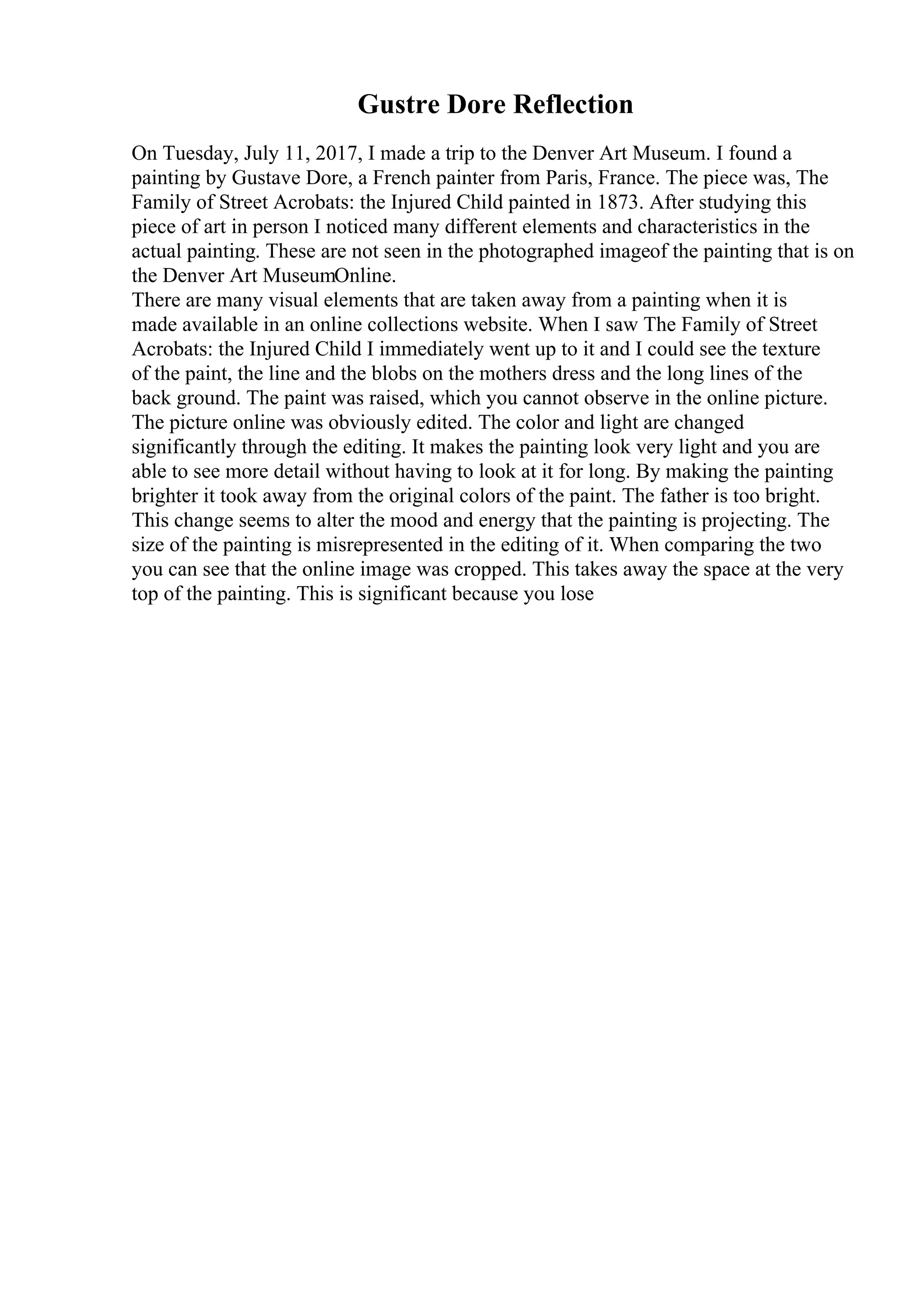 Gustre Dore Reflection
On Tuesday, July 11, 2017, I made a trip to the Denver Art Museum. I found a
painting by Gustave Dore, a French painter from Paris, France. The piece was, The
Family of Street Acrobats: the Injured Child painted in 1873. After studying this
piece of art in person I noticed many different elements and characteristics in the
actual painting. These are not seen in the photographed imageof the painting that is on
the Denver Art MuseumOnline.
There are many visual elements that are taken away from a painting when it is
made available in an online collections website. When I saw The Family of Street
Acrobats: the Injured Child I immediately went up to it and I could see the texture
of the paint, the line and the blobs on the mothers dress and the long lines of the
back ground. The paint was raised, which you cannot observe in the online picture.
The picture online was obviously edited. The color and light are changed
significantly through the editing. It makes the painting look very light and you are
able to see more detail without having to look at it for long. By making the painting
brighter it took away from the original colors of the paint. The father is too bright.
This change seems to alter the mood and energy that the painting is projecting. The
size of the painting is misrepresented in the editing of it. When comparing the two
you can see that the online image was cropped. This takes away the space at the very
top of the painting. This is significant because you lose
 
