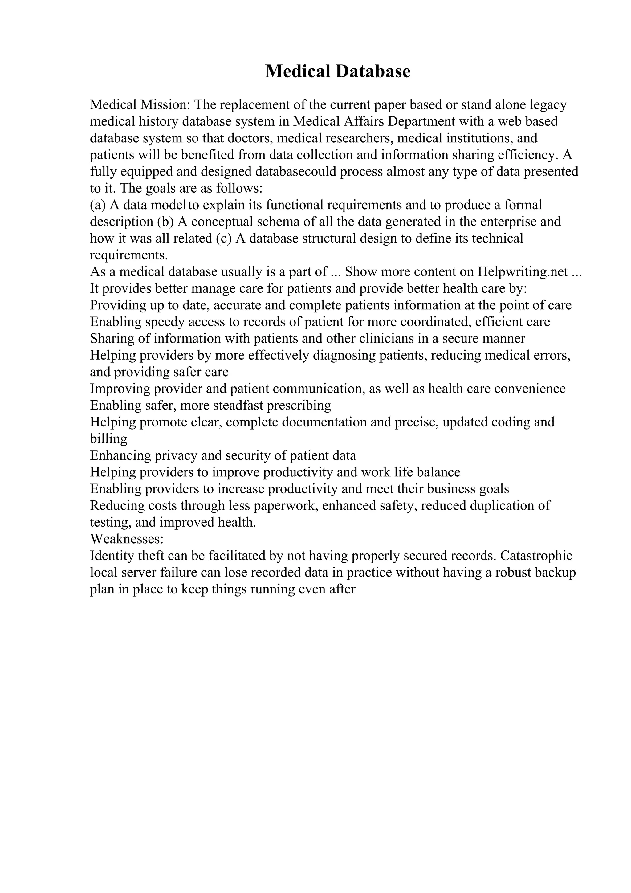 Medical Database
Medical Mission: The replacement of the current paper based or stand alone legacy
medical history database system in Medical Affairs Department with a web based
database system so that doctors, medical researchers, medical institutions, and
patients will be benefited from data collection and information sharing efficiency. A
fully equipped and designed databasecould process almost any type of data presented
to it. The goals are as follows:
(a) A data modelto explain its functional requirements and to produce a formal
description (b) A conceptual schema of all the data generated in the enterprise and
how it was all related (c) A database structural design to define its technical
requirements.
As a medical database usually is a part of ... Show more content on Helpwriting.net ...
It provides better manage care for patients and provide better health care by:
Providing up to date, accurate and complete patients information at the point of care
Enabling speedy access to records of patient for more coordinated, efficient care
Sharing of information with patients and other clinicians in a secure manner
Helping providers by more effectively diagnosing patients, reducing medical errors,
and providing safer care
Improving provider and patient communication, as well as health care convenience
Enabling safer, more steadfast prescribing
Helping promote clear, complete documentation and precise, updated coding and
billing
Enhancing privacy and security of patient data
Helping providers to improve productivity and work life balance
Enabling providers to increase productivity and meet their business goals
Reducing costs through less paperwork, enhanced safety, reduced duplication of
testing, and improved health.
Weaknesses:
Identity theft can be facilitated by not having properly secured records. Catastrophic
local server failure can lose recorded data in practice without having a robust backup
plan in place to keep things running even after
 