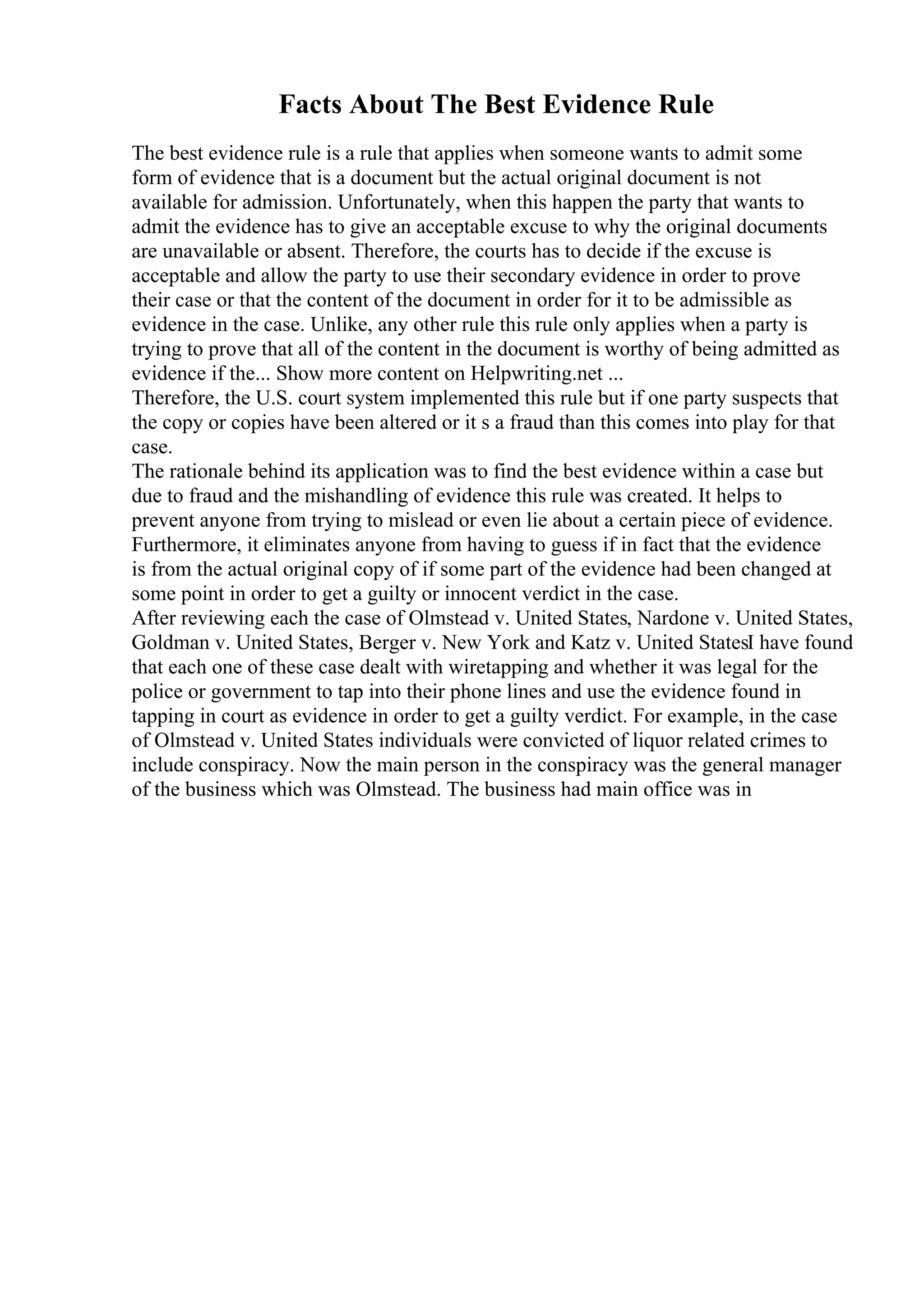 Facts About The Best Evidence Rule
The best evidence rule is a rule that applies when someone wants to admit some
form of evidence that is a document but the actual original document is not
available for admission. Unfortunately, when this happen the party that wants to
admit the evidence has to give an acceptable excuse to why the original documents
are unavailable or absent. Therefore, the courts has to decide if the excuse is
acceptable and allow the party to use their secondary evidence in order to prove
their case or that the content of the document in order for it to be admissible as
evidence in the case. Unlike, any other rule this rule only applies when a party is
trying to prove that all of the content in the document is worthy of being admitted as
evidence if the... Show more content on Helpwriting.net ...
Therefore, the U.S. court system implemented this rule but if one party suspects that
the copy or copies have been altered or it s a fraud than this comes into play for that
case.
The rationale behind its application was to find the best evidence within a case but
due to fraud and the mishandling of evidence this rule was created. It helps to
prevent anyone from trying to mislead or even lie about a certain piece of evidence.
Furthermore, it eliminates anyone from having to guess if in fact that the evidence
is from the actual original copy of if some part of the evidence had been changed at
some point in order to get a guilty or innocent verdict in the case.
After reviewing each the case of Olmstead v. United States, Nardone v. United States,
Goldman v. United States, Berger v. New York and Katz v. United StatesI have found
that each one of these case dealt with wiretapping and whether it was legal for the
police or government to tap into their phone lines and use the evidence found in
tapping in court as evidence in order to get a guilty verdict. For example, in the case
of Olmstead v. United States individuals were convicted of liquor related crimes to
include conspiracy. Now the main person in the conspiracy was the general manager
of the business which was Olmstead. The business had main office was in
 