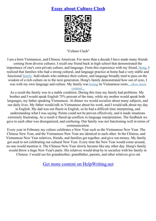 Essay about Culture Clash
"Culture Clash"
I am a born Vietnamese, and Chinese American. For more than a decade I have made many friends
coming from diverse cultures. I recall one friend back in high school that demonstrated the
importance of one's own private culture, and language. From this experience with my friend, Hong, I
realized that families who had a strong cultural, and language practice at home had a very stable and
functional family. Individuals who embrace their culture, and language broadly tend to pass on the
wisdom of a rich culture on to the next generation. Hong's family demonstrated how out of sync, I
was with my own language and culture. My family was losing its Vietnamese roots....show more
content...
As a result the family was in a stable condition. During this time my family had problems. My
brother and I would speak English 75% percent of the time, while my mother would speak both
languages, my father speaking Vietnamese. At dinner we would socialize about many subjects, and
our daily lives. My father would talk in Vietnamese about his work, and I would talk about my day
in English. My dad was not fluent in English, so he had a difficult time interpreting, and
understanding what I was saying. Points could not be proven effectively, and it made situations
extremely frustrating. As a result it flared up conflicts in language interpretation. The feedback we
gave to each other was disorganized, and confusing. Our family was not functioning well in terms of
communication.
Every year in February my culture celebrates a New Year such as the Vietnamese New Year. The
Chinese New Year, and the Vietnamese New Year are identical to each other. In the Chinese, and
Vietnamese New Year relatives, friends, and families get together, and give out money. My family
got used to not celebrating our cultural New Year. Every time the New Year would come around,
no one would mention it. The Chinese New Year slowly became like any other day. Hong's family
would throw a huge New Year's party. His relatives would drop by to socialize with his family in
Chinese. I would see his grandmother, grandfather, parents, and other relatives give out
Get more content on HelpWriting.net
 
