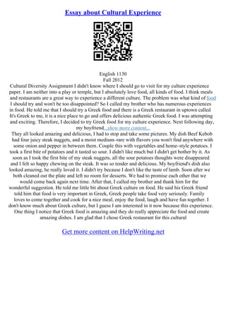Essay about Cultural Experience
English 1130
Fall 2012
Cultural Diversity Assignment I didn't know where I should go to visit for my culture experience
paper. I am neither into a play or temple, but I absolutely love food, all kinds of food. I think meals
and restaurants are a great way to experience a different culture. The problem was what kind of food
I should try and won't be too disappointed? So I called my brother who has numerous experiences
in food. He told me that I should try a Greek food and there is a Greek restaurant in uptown called
It's Greek to me, it is a nice place to go and offers delicious authentic Greek food. I was attempting
and exciting. Therefore, I decided to try Greek food for my culture experience. Next following day,
my boyfriend...show more content...
They all looked amazing and delicious, I had to stop and take some pictures. My dish Beef Kebob
had four juicy steak nuggets, and a moist medium–rare with flavors you won't find anywhere with
some onion and pepper in between them. Couple this with vegetables and home–style potatoes. I
took a first bite of potatoes and it tasted so sour. I didn't like much but I didn't get bother by it. As
soon as I took the first bite of my steak nuggets, all the sour potatoes thoughts were disappeared
and I felt so happy chewing on the steak. It was so tender and delicious. My boyfriend's dish also
looked amazing, he really loved it. I didn't try because I don't like the taste of lamb. Soon after we
both cleaned out the plate and left no room for desserts. We had to promise each other that we
would come back again next time. After that, I called my brother and thank him for the
wonderful suggestion. He told me little bit about Greek culture on food. He said his Greek friend
told him that food is very important in Greek, Greek people take food very seriously. Family
loves to come together and cook for a nice meal, enjoy the food, laugh and have fun together. I
don't know much about Greek culture, but I guess I am interested in it now because this experience.
One thing I notice that Greek food is amazing and they do really appreciate the food and create
amazing dishes. I am glad that I chose Greek restaurant for this cultural
Get more content on HelpWriting.net
 