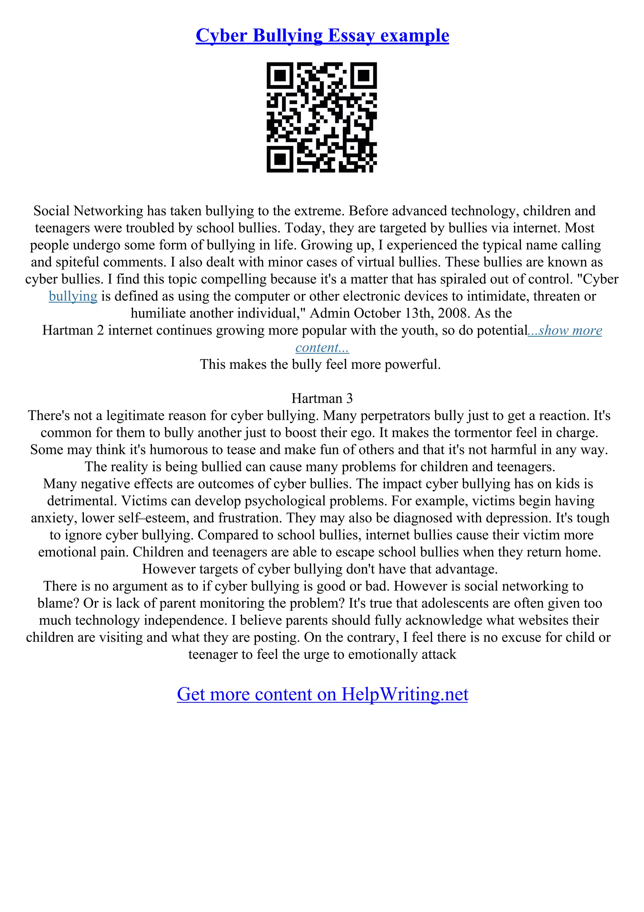 Cyber Bullying Essay example
Social Networking has taken bullying to the extreme. Before advanced technology, children and
teenagers were troubled by school bullies. Today, they are targeted by bullies via internet. Most
people undergo some form of bullying in life. Growing up, I experienced the typical name calling
and spiteful comments. I also dealt with minor cases of virtual bullies. These bullies are known as
cyber bullies. I find this topic compelling because it's a matter that has spiraled out of control. "Cyber
bullying is defined as using the computer or other electronic devices to intimidate, threaten or
humiliate another individual," Admin October 13th, 2008. As the
Hartman 2 internet continues growing more popular with the youth, so do potential...show more
content...
This makes the bully feel more powerful.
Hartman 3
There's not a legitimate reason for cyber bullying. Many perpetrators bully just to get a reaction. It's
common for them to bully another just to boost their ego. It makes the tormentor feel in charge.
Some may think it's humorous to tease and make fun of others and that it's not harmful in any way.
The reality is being bullied can cause many problems for children and teenagers.
Many negative effects are outcomes of cyber bullies. The impact cyber bullying has on kids is
detrimental. Victims can develop psychological problems. For example, victims begin having
anxiety, lower self–esteem, and frustration. They may also be diagnosed with depression. It's tough
to ignore cyber bullying. Compared to school bullies, internet bullies cause their victim more
emotional pain. Children and teenagers are able to escape school bullies when they return home.
However targets of cyber bullying don't have that advantage.
There is no argument as to if cyber bullying is good or bad. However is social networking to
blame? Or is lack of parent monitoring the problem? It's true that adolescents are often given too
much technology independence. I believe parents should fully acknowledge what websites their
children are visiting and what they are posting. On the contrary, I feel there is no excuse for child or
teenager to feel the urge to emotionally attack
Get more content on HelpWriting.net
 