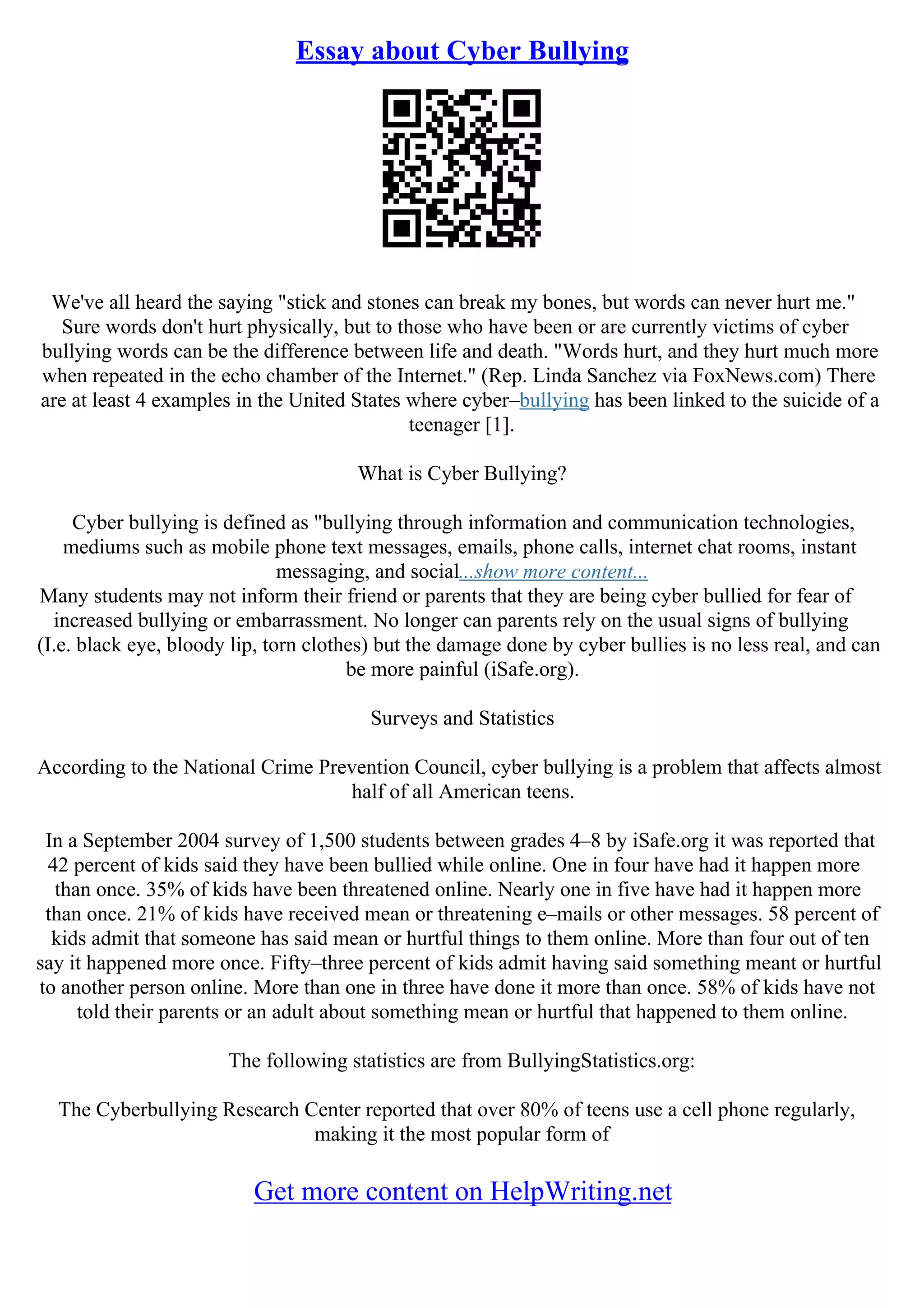 Essay about Cyber Bullying
We've all heard the saying "stick and stones can break my bones, but words can never hurt me."
Sure words don't hurt physically, but to those who have been or are currently victims of cyber
bullying words can be the difference between life and death. "Words hurt, and they hurt much more
when repeated in the echo chamber of the Internet." (Rep. Linda Sanchez via FoxNews.com) There
are at least 4 examples in the United States where cyber–bullying has been linked to the suicide of a
teenager [1].
What is Cyber Bullying?
Cyber bullying is defined as "bullying through information and communication technologies,
mediums such as mobile phone text messages, emails, phone calls, internet chat rooms, instant
messaging, and social...show more content...
Many students may not inform their friend or parents that they are being cyber bullied for fear of
increased bullying or embarrassment. No longer can parents rely on the usual signs of bullying
(I.e. black eye, bloody lip, torn clothes) but the damage done by cyber bullies is no less real, and can
be more painful (iSafe.org).
Surveys and Statistics
According to the National Crime Prevention Council, cyber bullying is a problem that affects almost
half of all American teens.
In a September 2004 survey of 1,500 students between grades 4–8 by iSafe.org it was reported that
42 percent of kids said they have been bullied while online. One in four have had it happen more
than once. 35% of kids have been threatened online. Nearly one in five have had it happen more
than once. 21% of kids have received mean or threatening e–mails or other messages. 58 percent of
kids admit that someone has said mean or hurtful things to them online. More than four out of ten
say it happened more once. Fifty–three percent of kids admit having said something meant or hurtful
to another person online. More than one in three have done it more than once. 58% of kids have not
told their parents or an adult about something mean or hurtful that happened to them online.
The following statistics are from BullyingStatistics.org:
The Cyberbullying Research Center reported that over 80% of teens use a cell phone regularly,
making it the most popular form of
Get more content on HelpWriting.net
 