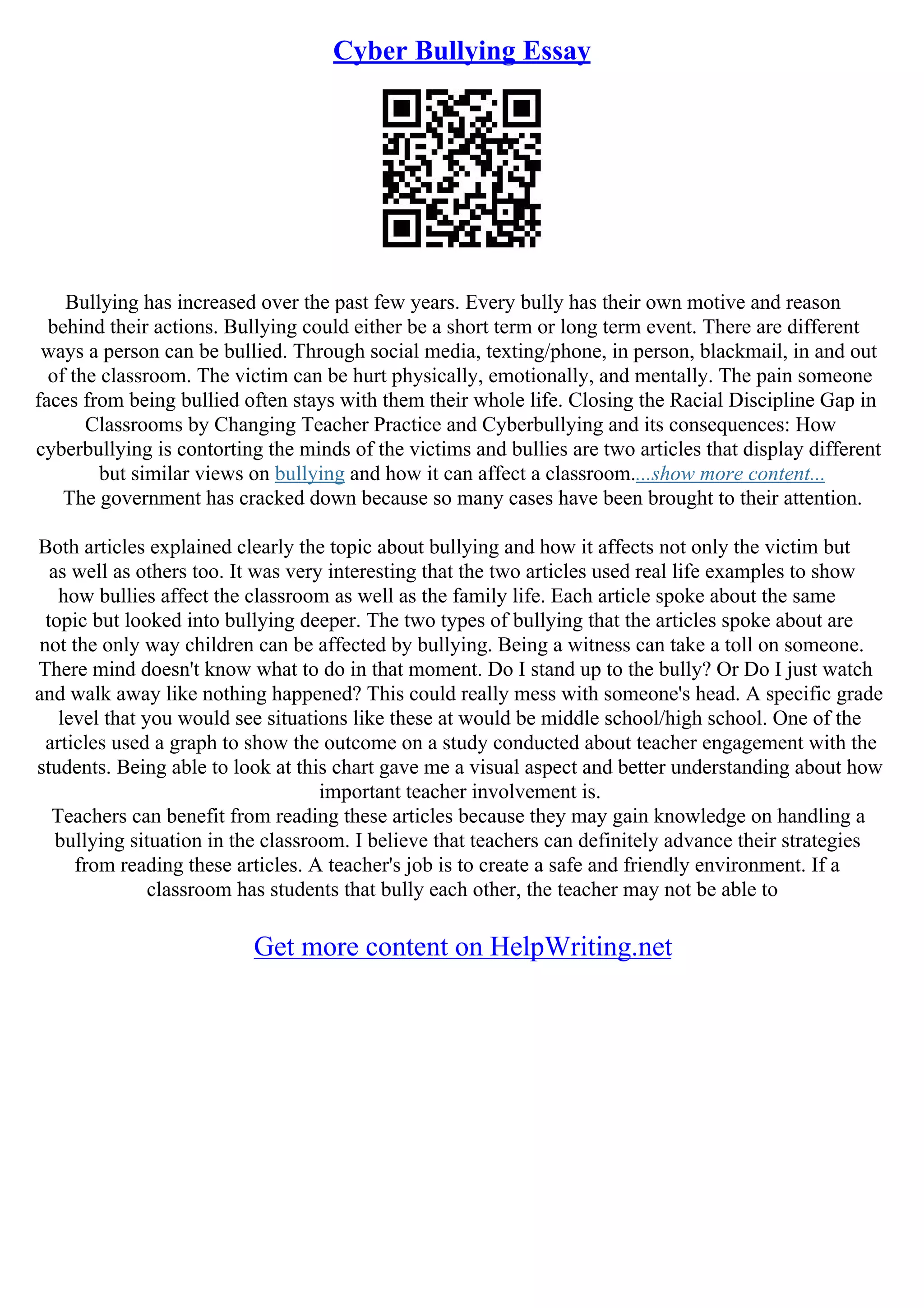 Cyber Bullying Essay
Bullying has increased over the past few years. Every bully has their own motive and reason
behind their actions. Bullying could either be a short term or long term event. There are different
ways a person can be bullied. Through social media, texting/phone, in person, blackmail, in and out
of the classroom. The victim can be hurt physically, emotionally, and mentally. The pain someone
faces from being bullied often stays with them their whole life. Closing the Racial Discipline Gap in
Classrooms by Changing Teacher Practice and Cyberbullying and its consequences: How
cyberbullying is contorting the minds of the victims and bullies are two articles that display different
but similar views on bullying and how it can affect a classroom....show more content...
The government has cracked down because so many cases have been brought to their attention.
Both articles explained clearly the topic about bullying and how it affects not only the victim but
as well as others too. It was very interesting that the two articles used real life examples to show
how bullies affect the classroom as well as the family life. Each article spoke about the same
topic but looked into bullying deeper. The two types of bullying that the articles spoke about are
not the only way children can be affected by bullying. Being a witness can take a toll on someone.
There mind doesn't know what to do in that moment. Do I stand up to the bully? Or Do I just watch
and walk away like nothing happened? This could really mess with someone's head. A specific grade
level that you would see situations like these at would be middle school/high school. One of the
articles used a graph to show the outcome on a study conducted about teacher engagement with the
students. Being able to look at this chart gave me a visual aspect and better understanding about how
important teacher involvement is.
Teachers can benefit from reading these articles because they may gain knowledge on handling a
bullying situation in the classroom. I believe that teachers can definitely advance their strategies
from reading these articles. A teacher's job is to create a safe and friendly environment. If a
classroom has students that bully each other, the teacher may not be able to
Get more content on HelpWriting.net
 