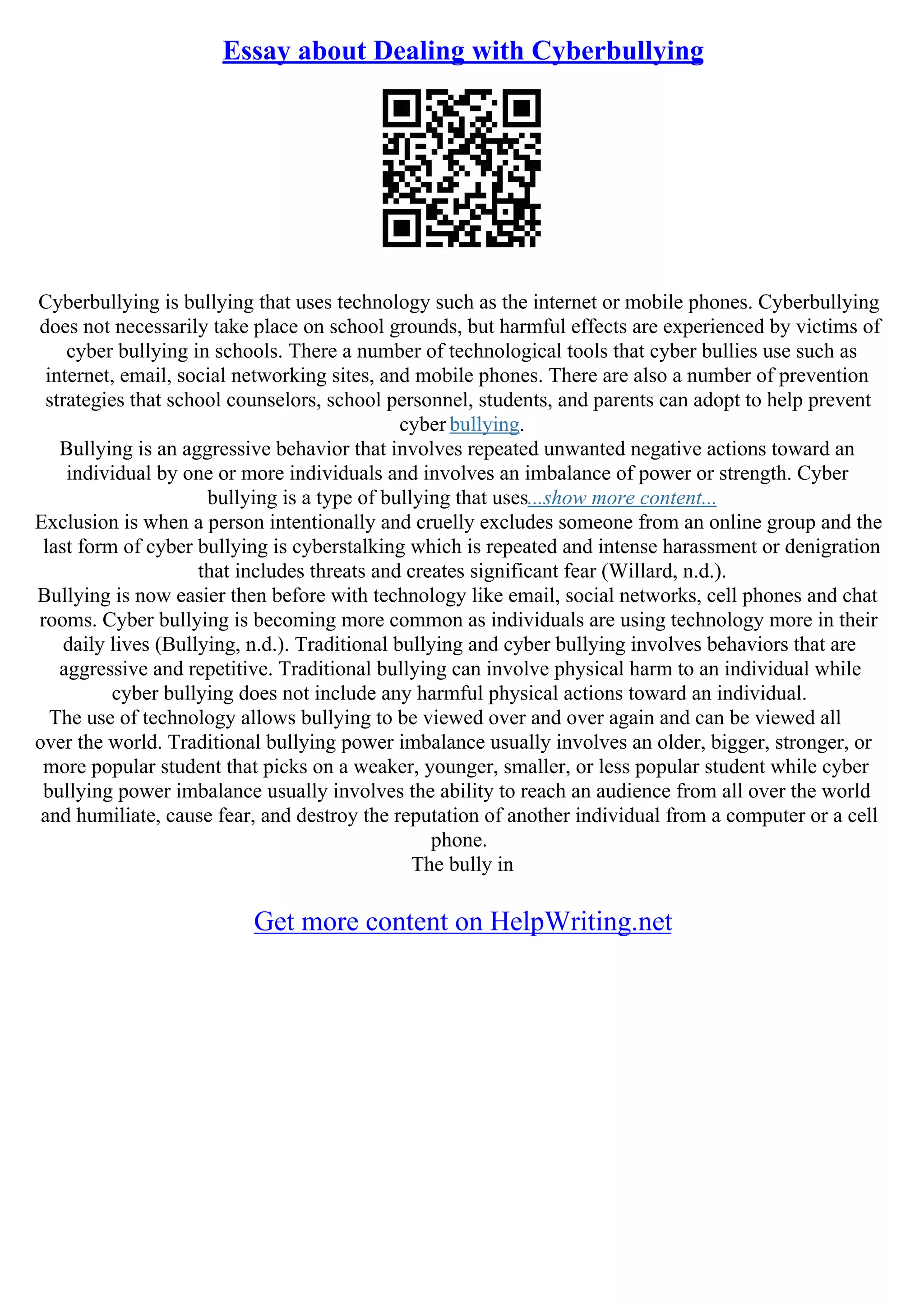 Essay about Dealing with Cyberbullying
Cyberbullying is bullying that uses technology such as the internet or mobile phones. Cyberbullying
does not necessarily take place on school grounds, but harmful effects are experienced by victims of
cyber bullying in schools. There a number of technological tools that cyber bullies use such as
internet, email, social networking sites, and mobile phones. There are also a number of prevention
strategies that school counselors, school personnel, students, and parents can adopt to help prevent
cyber bullying.
Bullying is an aggressive behavior that involves repeated unwanted negative actions toward an
individual by one or more individuals and involves an imbalance of power or strength. Cyber
bullying is a type of bullying that uses...show more content...
Exclusion is when a person intentionally and cruelly excludes someone from an online group and the
last form of cyber bullying is cyberstalking which is repeated and intense harassment or denigration
that includes threats and creates significant fear (Willard, n.d.).
Bullying is now easier then before with technology like email, social networks, cell phones and chat
rooms. Cyber bullying is becoming more common as individuals are using technology more in their
daily lives (Bullying, n.d.). Traditional bullying and cyber bullying involves behaviors that are
aggressive and repetitive. Traditional bullying can involve physical harm to an individual while
cyber bullying does not include any harmful physical actions toward an individual.
The use of technology allows bullying to be viewed over and over again and can be viewed all
over the world. Traditional bullying power imbalance usually involves an older, bigger, stronger, or
more popular student that picks on a weaker, younger, smaller, or less popular student while cyber
bullying power imbalance usually involves the ability to reach an audience from all over the world
and humiliate, cause fear, and destroy the reputation of another individual from a computer or a cell
phone.
The bully in
Get more content on HelpWriting.net
 