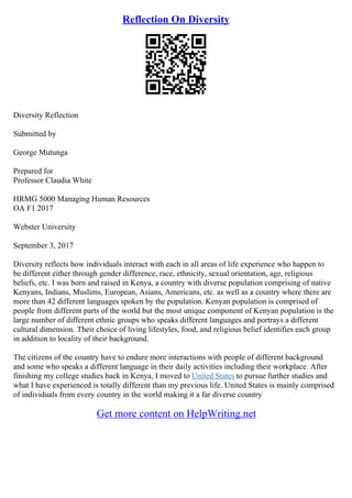 Reflection On Diversity
Diversity Reflection
Submitted by
George Mutunga
Prepared for
Professor Claudia White
HRMG 5000 Managing Human Resources
OA F1 2017
Webster University
September 3, 2017
Diversity reflects how individuals interact with each in all areas of life experience who happen to
be different either through gender difference, race, ethnicity, sexual orientation, age, religious
beliefs, etc. I was born and raised in Kenya, a country with diverse population comprising of native
Kenyans, Indians, Muslims, European, Asians, Americans, etc. as well as a country where there are
more than 42 different languages spoken by the population. Kenyan population is comprised of
people from different parts of the world but the most unique component of Kenyan population is the
large number of different ethnic groups who speaks different languages and portrays a different
cultural dimension. Their choice of living lifestyles, food, and religious belief identifies each group
in addition to locality of their background.
The citizens of the country have to endure more interactions with people of different background
and some who speaks a different language in their daily activities including their workplace. After
finishing my college studies back in Kenya, I moved to United States to pursue further studies and
what I have experienced is totally different than my previous life. United States is mainly comprised
of individuals from every country in the world making it a far diverse country
Get more content on HelpWriting.net
 