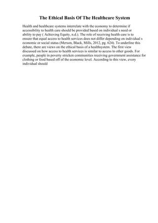 The Ethical Basis Of The Healthcare System
Health and healthcare systems interrelate with the economy to determine if
accessibility to health care should be provided based on individual s need or
ability to pay ( Achieving Equity, n.d.). The role of receiving health care is to
ensure that equal access to health services does not differ depending on individual s
economic or social status (Merson, Black, Mills, 2012, pg. 624). To underline this
debate, there are views on the ethical basis of a healthsystem. The first view
discussed on how access to health services is similar to access to other goods. For
example, people in poverty stricken communities receiving government assistance for
clothing or food based off of the economic level. According to this view, every
individual should
 