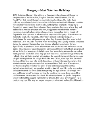 Hungary s Most Notorious Buildings
1958 Budapest, Hungary One address in Budapest reduced many of Hungary s
toughest men to hushed voices, illogical fears and impulsive tears. No. 60
AndrГЎssy Гєt. one of Hungary s most notorious buildings. The walls there
reflected a certain fatal ambivalence over an infamous wasteland of horrors. Anxious
men shuddered at the mere mention of it, rubbing their foreheads, struggling to
forget their memories of those infamous dungeons in the basement, where they had
been held as political prisoners and now, struggled to erase horrible, horrible
memories. A simple glance at their hands, where captors had slowly ripped off
fingernails, was a prelude to what they had experienced in agony. Blisters from the
flame of a torch. The repeated... Show more content on Helpwriting.net ...
And always, the same address came up when they discovered the last place he had
been seen... No. 60 AndrГЎssy Гєt. After blossoming into a young woman, sometime
during the summer, Hungary had now become a land of opportunity for her.
Specifically, it was now a place where men traded sex for secrets; and where secret
agents pitted neighbor against neighbor, ferreting out those who held anti government
views. Seduction was the tool of choice and Ava learned she possessed some rather
heady physical assets that could help get that task done. Youthful enough to have the
right physical attributes to elicit information; she learned that such information could
catapult her flight from the village. Girls like Ava DГіzsa, were ripe fruit for ethnic
Russian officers; or men who needed assistance with private security matters. And
sometimes even, men who maybe had secret desires of their own. When she met
the Russian Captain with hair the color of coal and indigo eyes that she had
locked eyes with the day she punched Mariska, Ava fell hard. Her pulse was on fire
with currents from the touch of his hand; riding the high of what she thought love
was and losing herself in it; and praying she would never come down again. He s
confident man, she now told the others. He s educated man. He speaks Hungarian
with wonderful Slav accent. Her smile was dreamy. Her voice grew breathy. He is
music to my ears. The way his tongue hung on certain words and the lilt of his voice
 