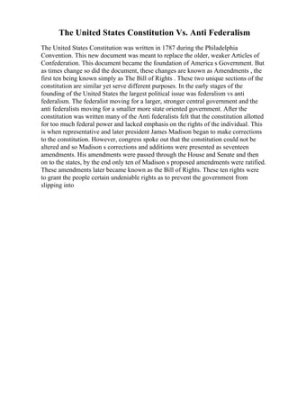 The United States Constitution Vs. Anti Federalism
The United States Constitution was written in 1787 during the Philadelphia
Convention. This new document was meant to replace the older, weaker Articles of
Confederation. This document became the foundation of America s Government. But
as times change so did the document, these changes are known as Amendments , the
first ten being known simply as The Bill of Rights . These two unique sections of the
constitution are similar yet serve different purposes. In the early stages of the
founding of the United States the largest political issue was federalism vs anti
federalism. The federalist moving for a larger, stronger central government and the
anti federalists moving for a smaller more state oriented government. After the
constitution was written many of the Anti federalists felt that the constitution allotted
for too much federal power and lacked emphasis on the rights of the individual. This
is when representative and later president James Madison began to make corrections
to the constitution. However, congress spoke out that the constitution could not be
altered and so Madison s corrections and additions were presented as seventeen
amendments. His amendments were passed through the House and Senate and then
on to the states, by the end only ten of Madison s proposed amendments were ratified.
These amendments later became known as the Bill of Rights. These ten rights were
to grant the people certain undeniable rights as to prevent the government from
slipping into
 
